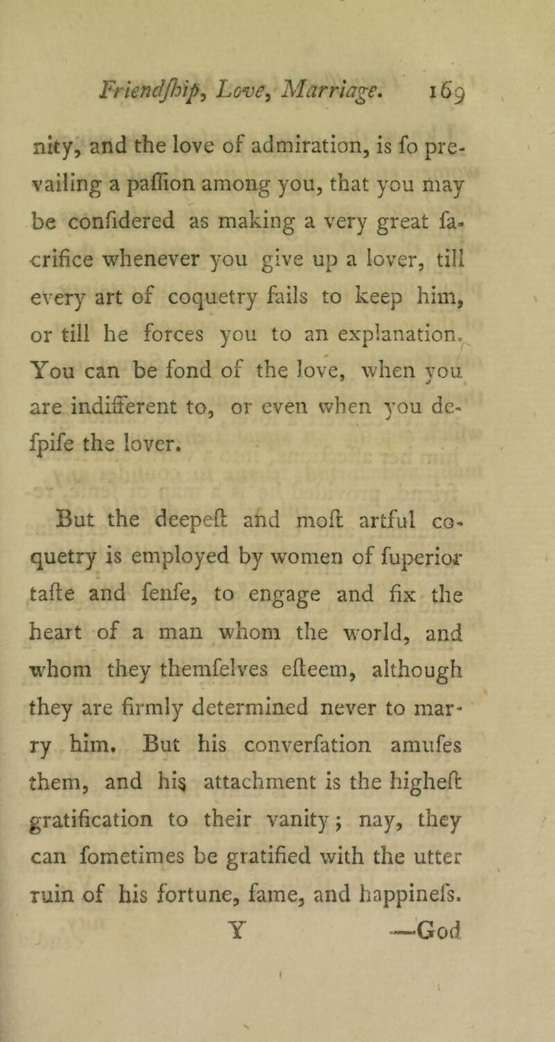 nkyj' and the love of admiration, is fo pre- vailing a paflion among you, that you may be confidered as making a very great fa- erifice whenever you give up a lover, till every art of coquetry fails to keep him, or till he forces you to an explanation.^ You can be fond of the love, when vou are indifferent to, or even when you de- fpife the lover. i But the deepeft and mod artful co- quetry is employed by women of fuperior tafte and fenfe, to engage and fix the heart of a man whom the world, and whom they themfelves efleem, although they are firmly determined never to mar- ry him. But his converfation amufes them, and his attachment is the highell: gratification to their vanity; nay, they can fometimes be gratified with the utter ruin of his fortune, fame, and happinefs. Y —'God
