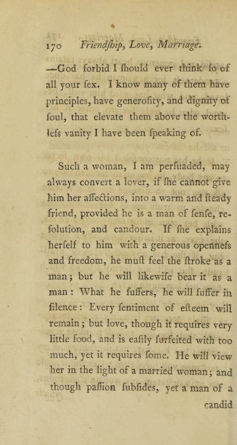 —God forbid I fhould ever think fo of all your fex. I know many of them have principles, have generofity, and dignity of foul, that elevate them above the w'orth- lefs vanity I have been fpeaking of. Such a woman, I am perfuaded, may always convert a lover, if fhe cannot give him her affeftions, into a warm and fteady friend, provided he is a man of fenfe, re- folution, and candour. If Ihe explains > herfelf to him with a generous opennefs and freedom, he mufl: feel the ftroke as a man j but he will likewife bear it as a man : What he fuffers, he will fuffer in filence: Every fentiment of efteem will remain ; but love, though it requires very little food, and is eafily furfeited with too much, yet it requires fome. He will view her in the light of a married woman; and though paffion fubfides, yet a man of a candid