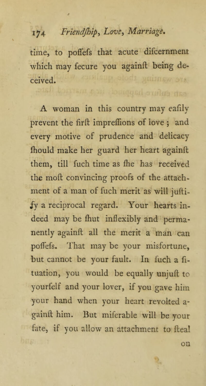time, to poflefs that acute difcernment , which may fecure you againft being de- ceived, A woman in this country may eafily prevent the firfl impreffions of love ; and every motive of prudence and delicacy Ihould make her guard her heart againft them, till fuch time as fhe has received the moft convincing proofs of the attach- ment of a man of fuch merit as will jufti- iy a reciprocal regard. Your hearts in- deed may be ftiut inflexibly and perma- nently againft all the merit a man can poflTefs. That may be your misfortune, but cannot be your fault. In fuch a fi- tuation, you would be equally unjuft to yourfelf and your lover, if you gave him your hand when your heart revolted a- gainft him. But miferable will be your fate, if you allow an attachment to fteal on