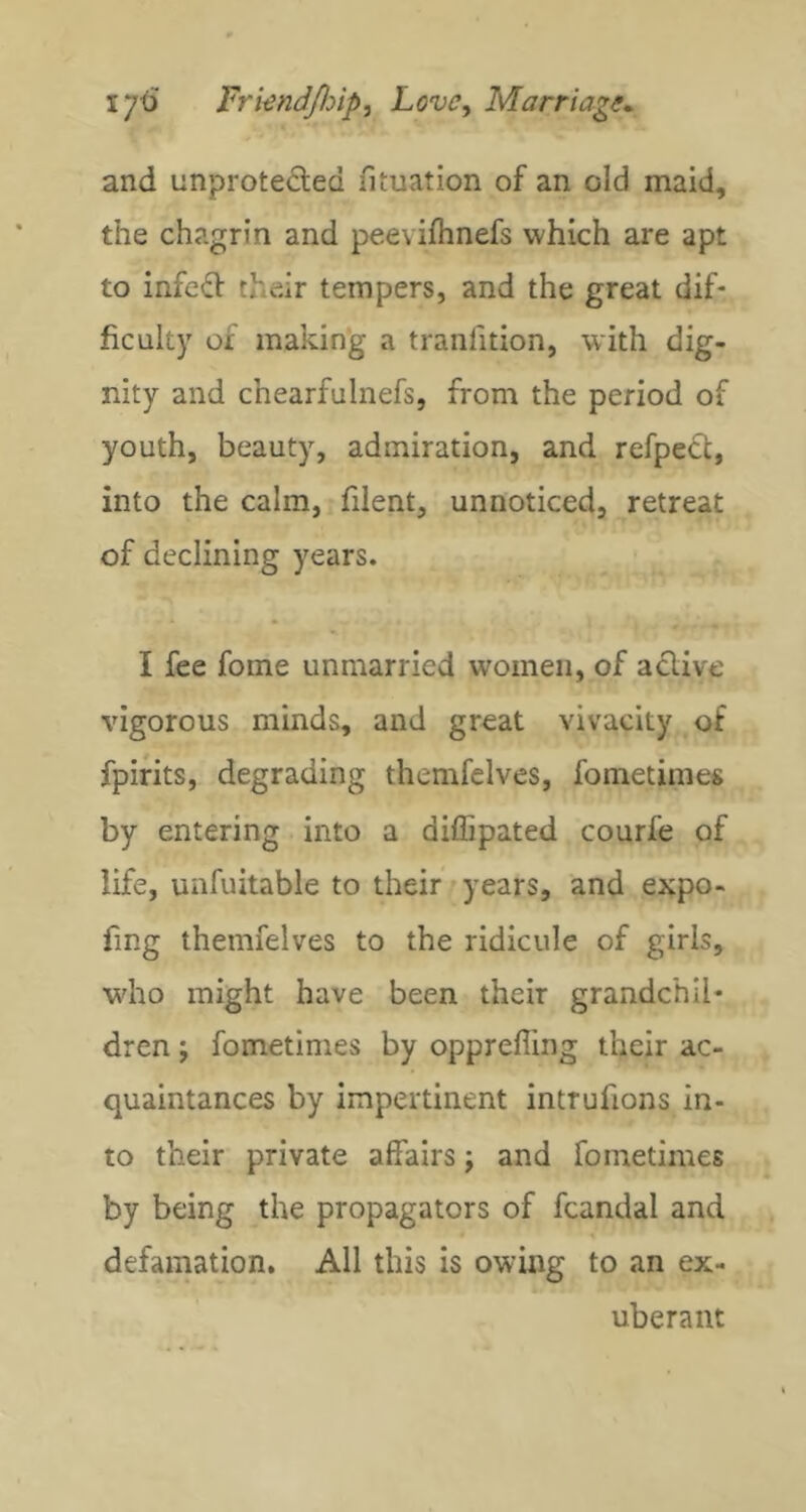 and unproteded fituation of an old maid, the chagrin and peevifhnefs which are apt to infcd their tempers, and the great dif- ficulty of making a tranfition, with dig- nity and chearfulnefs, from the period of youth, beauty, admiration, and refped, into the calm, filent, unnoticed, retreat of declining years. I fee fome unmarried women, of aclive vigorous minds, and great vivacity of fpirits, degrading themfclves, fometimes by entering into a diffipated courfe of life, unfuitable to their years, and expo- fmg themfelves to the ridicule of girls, wdio might have been their grandchil- dren ; fometimes by oppreffing their ac- quaintances by impertinent intrufions in- to their private affairs; and fometimes by being the propagators of fcandal and defamation. All this is owing to an ex- uberant