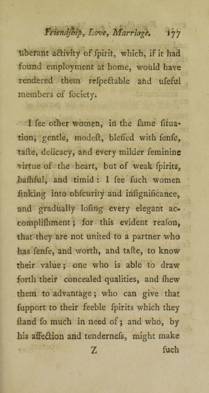 Uberant aftivity of fpifit, which, if it had found employment at home, would have rendered them refpeftable and iifeful members of focietyi I fee other women, iii the fame fitua- tion, gentle, modeft, blefied with fenfe, tafte, delicacy, and every milder feminine virtue of the heart, but of weak fpirits, bafhful, and timid : 1 fee fuch women finking into obfcurity and iiifignificance, and gradually lofing every elegant ac- complilhment; for this evident reafon, that they are not united to a partner who has fenfe, and worth, and tafte, to know their value; one who is able to draw forth their concealed qualities, and fhew them to advantage; who can give that fupport to their feeble fpirits which they ftand fo much in need of; and who, by his affedion and tendernefs, might make Z fuch