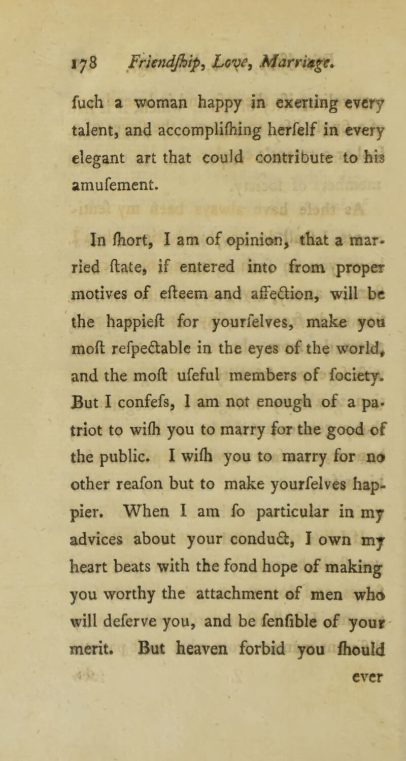 fuch • a woman happy in exerting every talent, and accomplifhing herfelf in every elegant art that could contribute to hb amufement. In fhort, I am of opinion, that a mar- ried (late, if entered into from proper motives of efteem and affedion, will be the happieft for yourfelves, make yon moft refpedable in the eyes of the world, and the moft ufeful members of fociety. But I confefs, 1 am not enough of a pa- triot to wifli you to marry for the good of the public. I wifti you to marry for no other reafon but to make yourfelves hap- pier. When I am fo particular in my advices about your condud, I own my heart beats with the fond hope of making you worthy the attachment of men who will deferve you, and be fenfible of your- merit. But heaven forbid you ihould ever