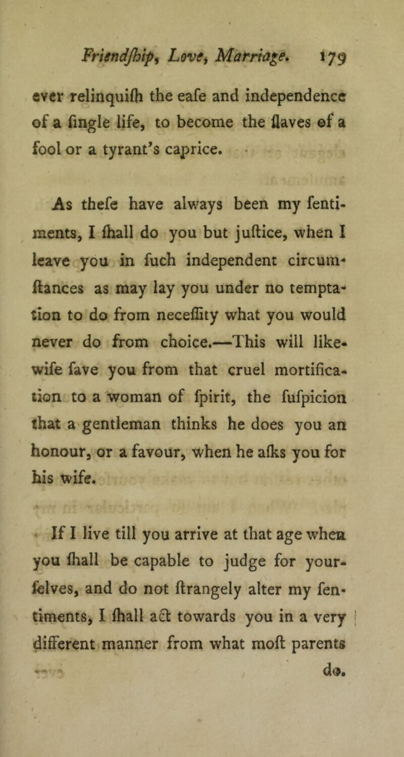 ever relinquifh the eafe and independence of a fmgle life, to become the Haves ef a fool or a tyrant’s caprice. As thefe have always been my fenti- ments, I fhall do you but juftice, when I leave you in fuch independent circum- ilances as may lay you under no tempta- tion to do from neceHity what you would never do from choice.—This will like* wife fave you from that cruel mortifica- tion to a woman of fpirit, the fufpicion that a gentleman thinks he does you an honour, or a favour, when he afks you for his wife. « « If I live till you arrive at that age when you fliall be capable to judge for your- fclves, and do not ftrangely alter my fen- timentSj I lhall act towards you in a very j different manner from what molt parents d9. /