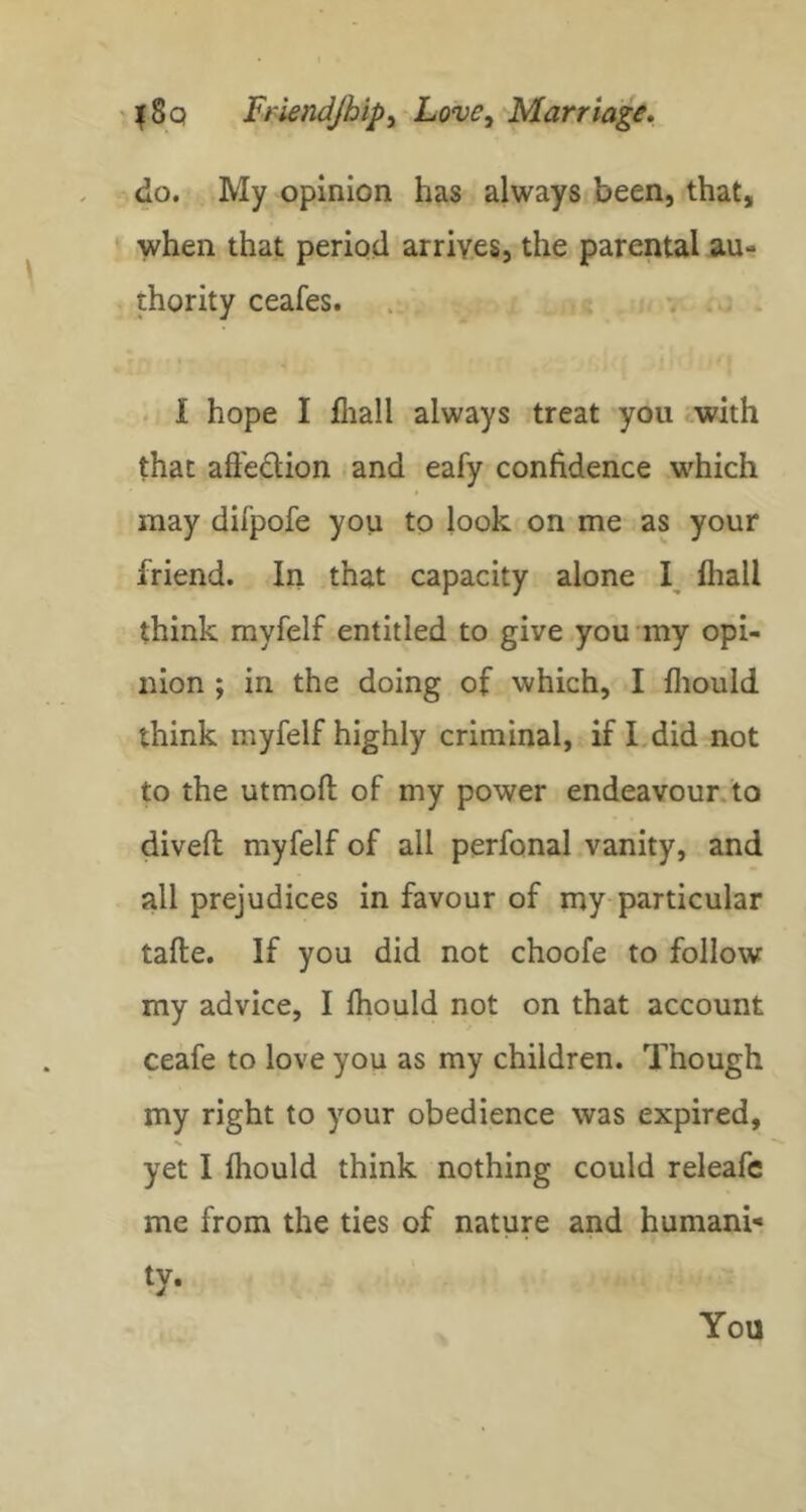 do. My opinion has always been, that, * when that period arrives, the parental au- thority ceafes. 1 hope I fliall always treat you with that afteclion and eafy confidence which may difpofe you to look on me as your friend. In that capacity alone lhall think myfelf entitled to give you my opi- nion ; in the doing of which, I fliould think myfelf highly criminal, if I.did not to the utmoft of my power endeavour.to dived myfelf of all perfonal vanity, and all prejudices in favour of my particular tafte. If you did not choofe to follow my advice, I fhould not on that account ceafe to love you as my children. Though my right to your obedience was expired, yet I fliould think nothing could releafe me from the ties of nature and humani- ty- You