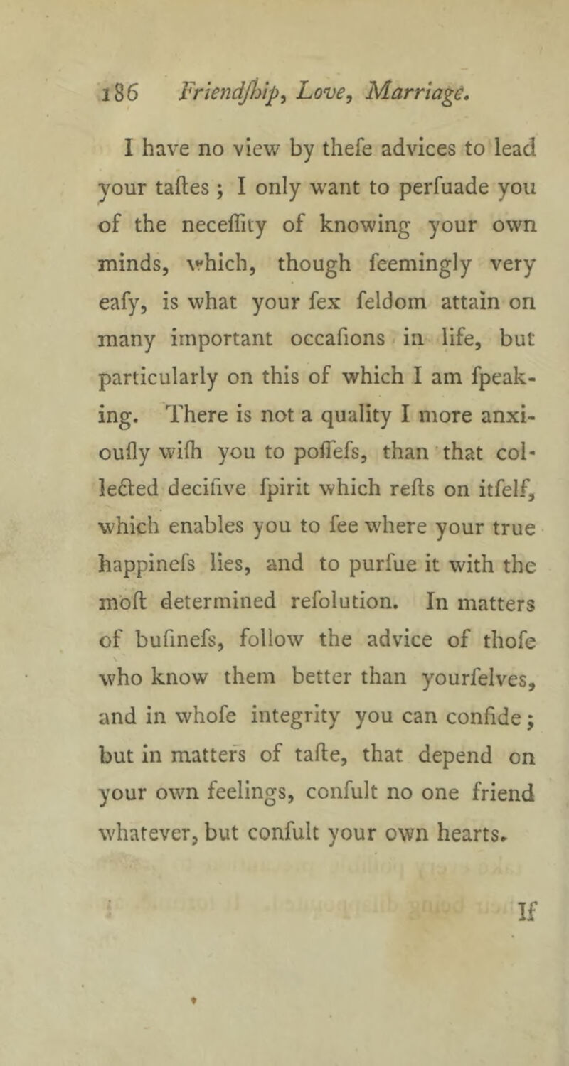I have no view by thefe advices to lead your tafles ; I only want to perfuade you of the neceffity of knowing your own minds, which, though feemingly very eafy, is what your fex feldom attain on many important occafions. in life, but particularly on this of which I am fpeak- ing. There is not a quality I more anxi- oufly wilh you to pofiefs, than'that col- lefted decifive fpirit which refts on itfelf, which enables you to fee where your true happinefs lies, and to purfue it with the mod determined refolution. In matters of bufinefs, follow the advice of thofe who know them better than yourfelves, and in whofe integrity you can confide; but in matters of tafte, that depend on your own feelings, confult no one friend whatever, but confult your own hearts^ If