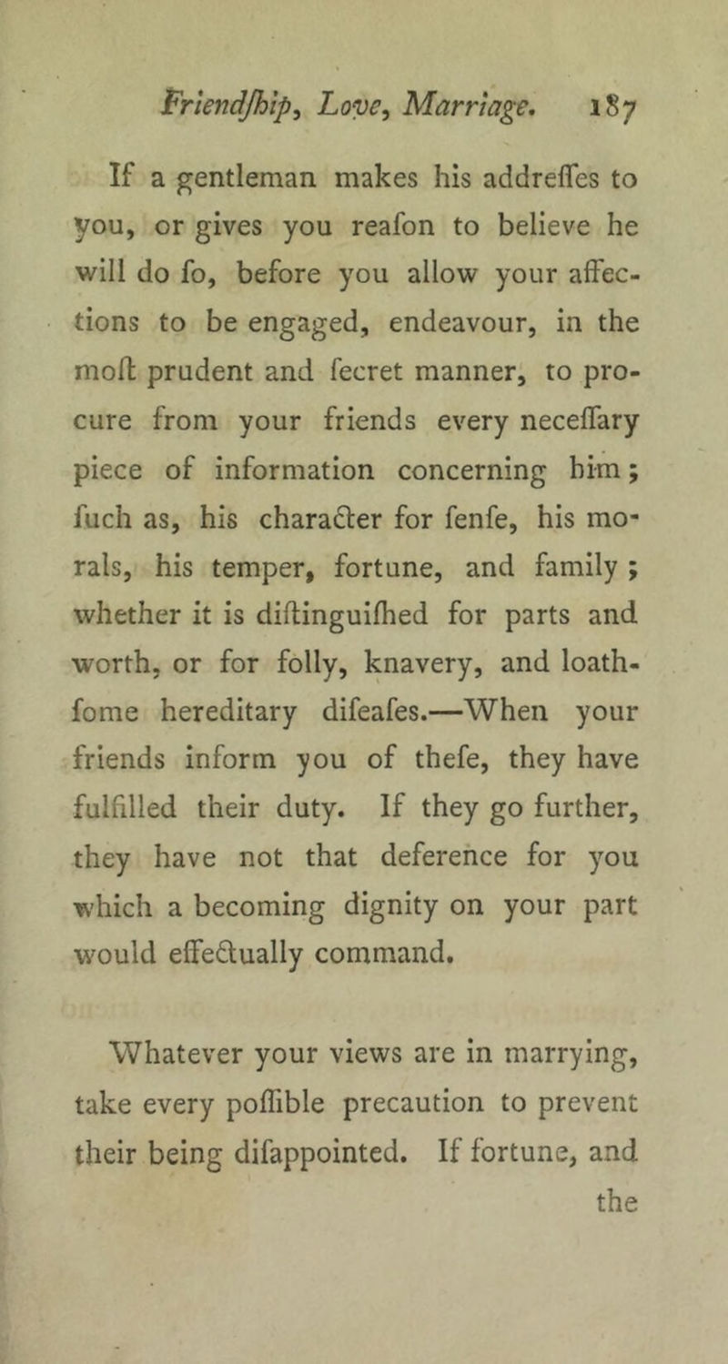 If a gentleman makes his addrefles to you, or gives you reafon to believe he will do fo, before you allow your affec- tions to be engaged, endeavour, in the mofl prudent and fecret manner, to pro- cure from your friends every neceffary piece of information concerning him; fuch as, his character for fenfe, his mo- rals, his temper, fortune, and family ; whether it is diflinguifhed for parts and worth, or for folly, knavery, and loath- fome hereditary difeafes.—When your friends inform you of thefe, they have fulfilled their duty. If they go further, they have not that deference for you which a becoming dignity on your part would effeQually command. Whatever your views are in marrying, take every poffible precaution to prevent their being difappointed. If fortune, and the