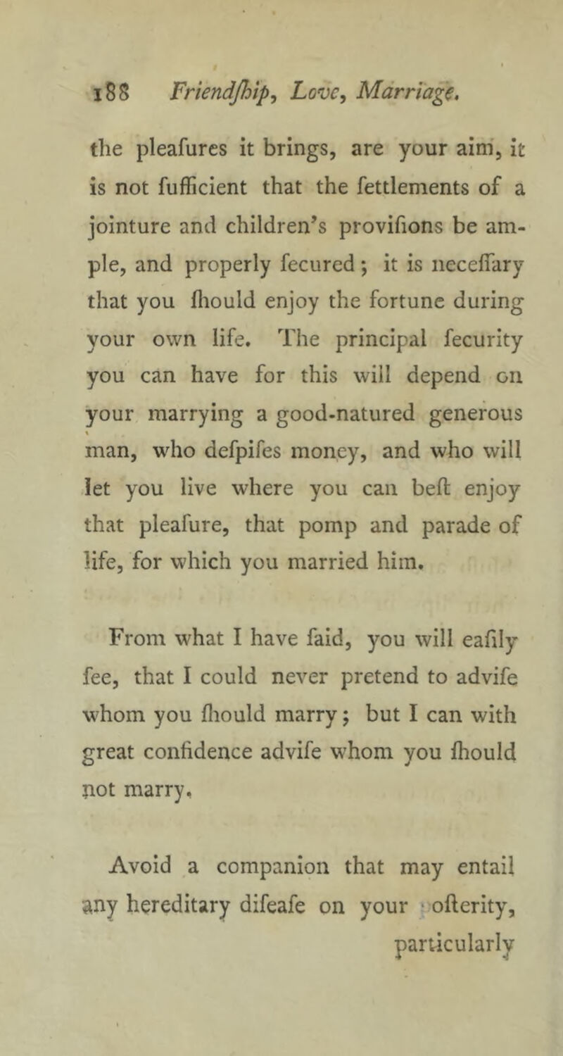 the pleafures it brings, are your aim, it is not fufficient that the fettlements of a jointure and children’s provifions be am- ple, and properly fecured; it is iieceflary that you fiiould enjoy the fortune during your own life. The principal fecurity you can have for this will depend on your marrying a good-natured generous man, who defpifes money, and who will let you live where you can beft enjoy that pleafure, that pomp and parade of life, for which you married him. From what I have faid, you will eafily fee, that I could never pretend to advife whom you fliould marry j but I can with great confidence advife whom you ihould not marry. Avoid a companion that may entail any hereditary difeafe on your ■ ofterity, particularly