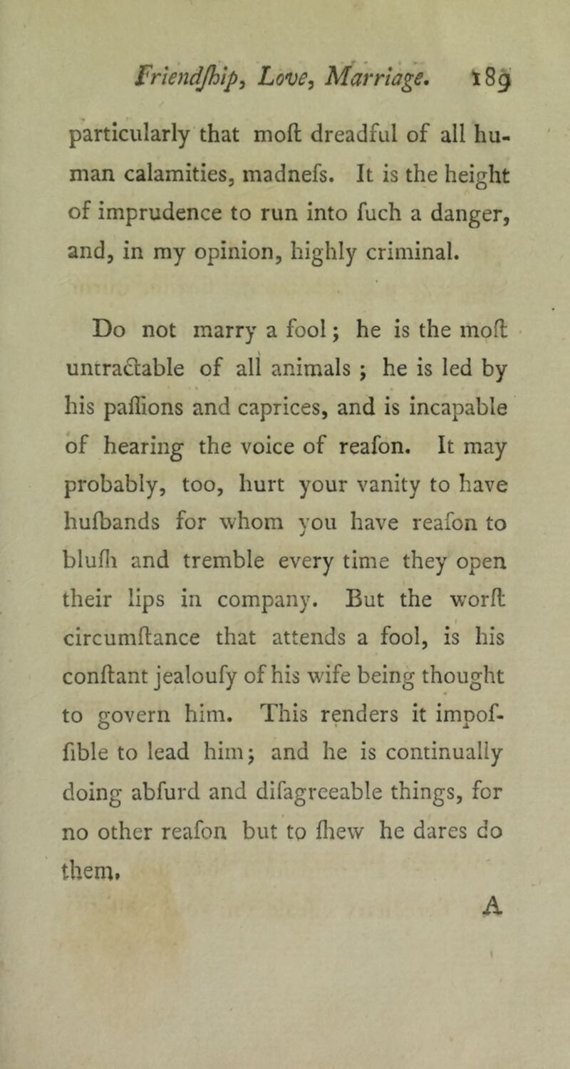 particularly that molt dreadful of all hu- man calamities, madnefs. It is the height of imprudence to run into fuch a danger, and, in my opinion, highly criminal. Do not marry a fool; he is the moH; \ untraclable of all animals ; he is led by his paflions and caprices, and is incapable of hearing the voice of reafon. It may probably, too, hurt your vanity to have hufbands for whom you have reafon to blufli and tremble every time they open their lips in company. But the worfl circumftance that attends a fool, is his conftant jealoufy of his wife being thought to govern him. This renders it impof- fible to lead himj and he is continually doing abfurd and difagreeable things, for no other reafon but to fliew he dares do them.