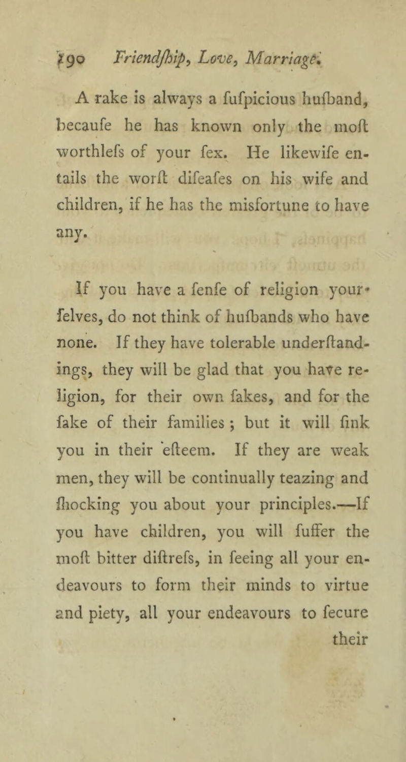 A rake is always a fufpicious Iiufband, becaufe he has known only the moll worthlefs of your fex. He likewife en- tails the worlt clifeafes on his wife and children, if he has the misfortune to have any. If you have a fenfe of religion your* felves, do not think of hulbands who have none. If they have tolerable underftand- ings, they will be glad that you have re- ligion, for their own fakes, and for the fake of their families ; but it will fink you in their efteem. If they are weak men, they will be continually teazing and fliocking you about your principles.—If you have children, you will fuffer the moll bitter diftrefs, in feeing all your en- deavours to form their minds to virtue and piety, all your endeavours to fecure their