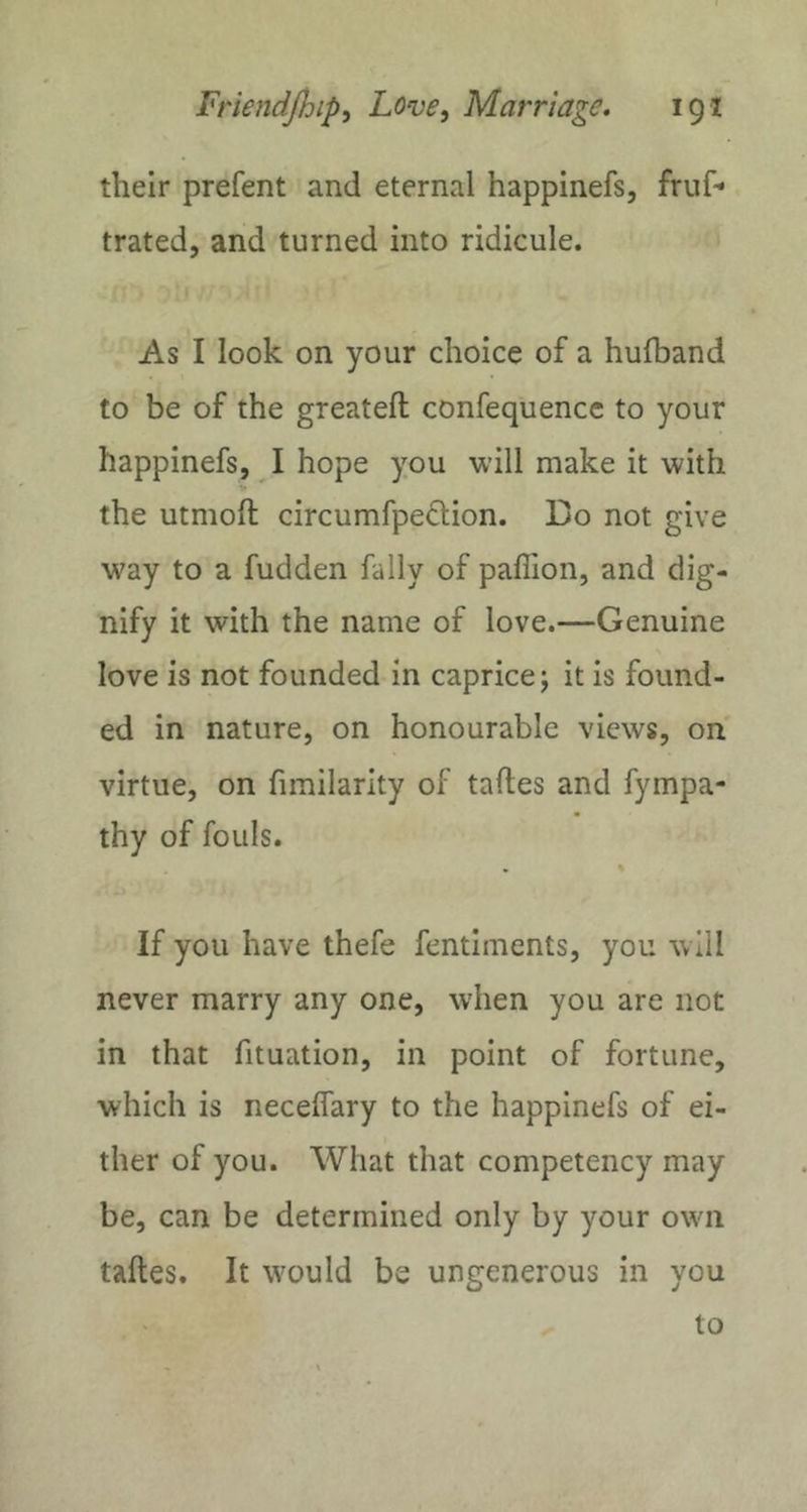 their prefent and eternal happinefs, fruf* trated, and turned into ridicule. As I look on your choice of a hulband to be of the greateft confequencc to your happinefs, I hope you will make it with V the utmoft circumfpection. Do not give way to a fudden fally of paffion, and dig- nify it with the name of love.—Genuine love is not founded in caprice; it is found- ed in nature, on honourable views, on virtue, on fimilarity of taftes and fympa- thy of fouls. • % If you have thefe fentiments, you will never marry any one, when you are not in that fituation, in point of fortune, which is necelfary to the happinefs of ei- ther of you. What that competency may be, can be determined only by your own taftes. It would be ungenerous in you to
