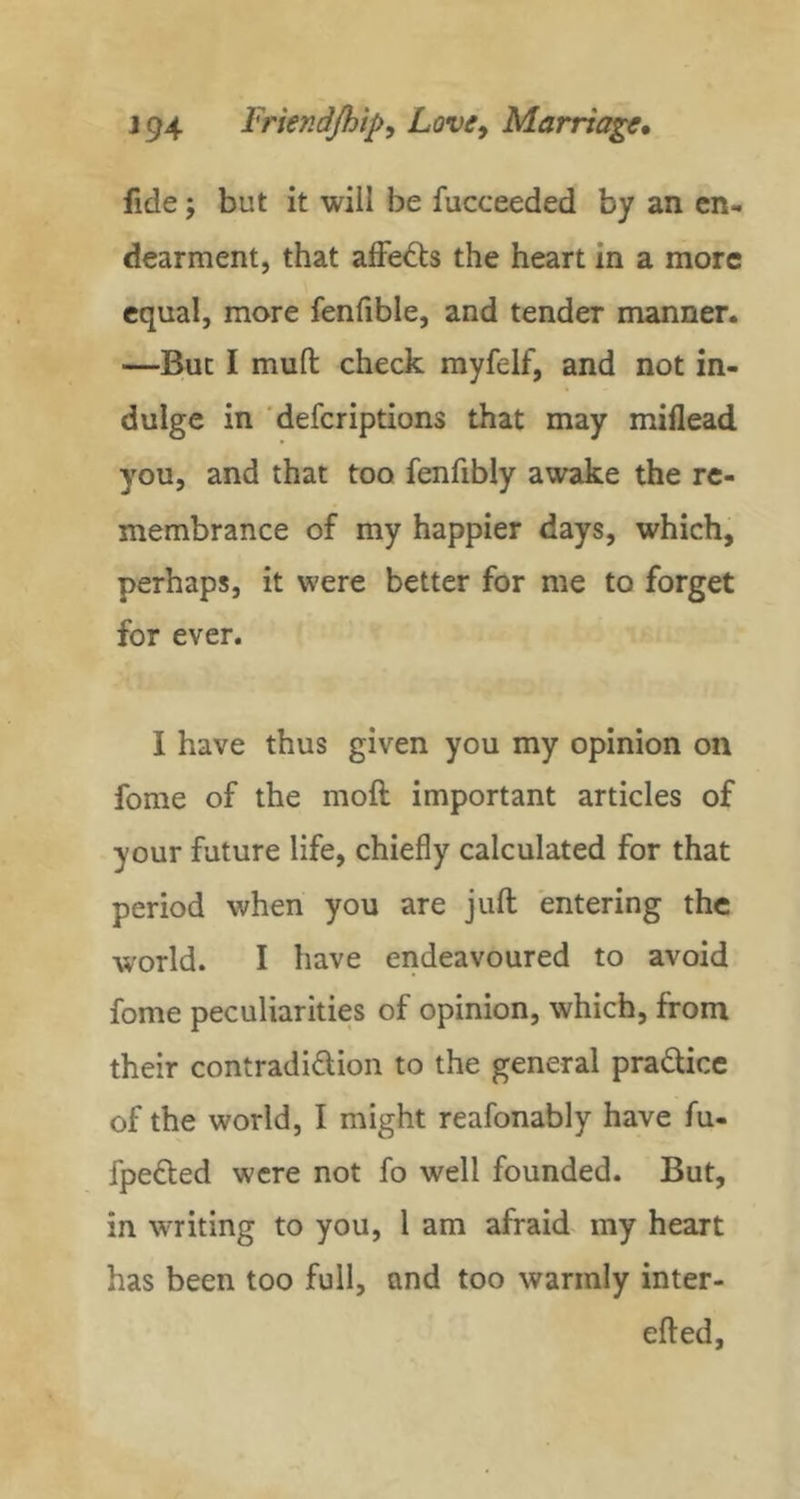fide j but it will be fucceeded by an en- dearment, that affects the heart in a more equal, more fenfible, and tender manner. —But I mud check myfelf, and not in- dulge in 'deferiptions that may miflead you, and that too fenfibly awake the re- membrance of my happier days, which, perhaps, it were better for me to forget for ever. I have thus given you my opinion on fome of the mod important articles of your future life, chiefly calculated for that period when you are juft entering the world. I have endeavoured to avoid fome peculiarities of opinion, which, from their contradidion to the general pradicc of the world, I might reafonably have fu- fpefted were not fo well founded. But, in writing to you, 1 am afraid my heart has been too full, and too warmly inter- eft ed.