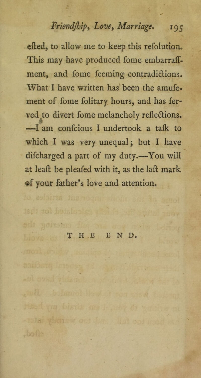 \ died, to allow me to keep this refolution. This may have produced fome embarraff- ment, and fome feeming contradiftions. What 1 have written has' been the amufe- ment of fome folitary hours, and has fer- ved to divert fome melancholy reflexions. —am confcious I undertook a talk to which I was very unequal 5 but I have difcharged a part of my duty.—You will at leafl: be pleafed with it, as the laft mark ®f your father’s love and attention.