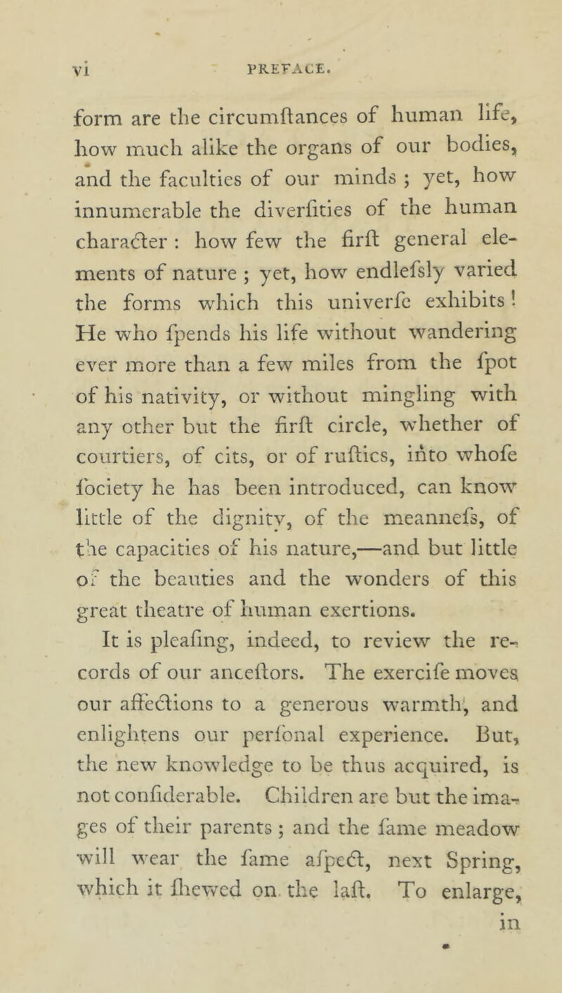 form are the clrcumftances of human life, how much alike the organs of our bodies, and the faculties of our minds ; yet, how innumerable the diverfities of the human charadler : how few the firft general ele- ments of nature ; yet, how endlefsly varied the forms which this univerfc exhibits! He who fpends his life without wandering ever more than a few miles from the fpot of his nativity, or without mingling with any other but the firft circle, whether of courtiers, of cits, or of ruftics, into whofe fociety he has been introduced, can know little of the dignitv, of the meannefs, of the capacities of his nature,—and but little of the beauties and the w^onders of this great theatre of human exertions. It is pleafing, indeed, to review the re- cords of our anceftors. The exercife moves our afi'cctions to a generous warmth', and enlightens our perlbnal experience. But, the new knowledge to be thus acquired, is not confiderable. Children are but the ima^ ges of their parents ; and the fame meadow will wear the fame afpedl, next Spring, which it fliewed on. the lafi. To enlarge. m