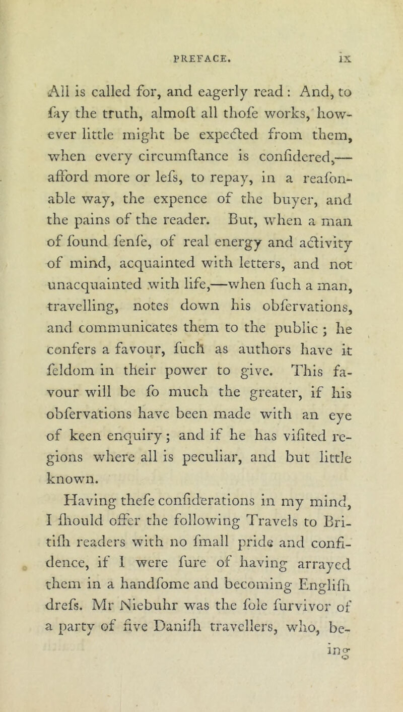 AU is called for, and eagerly read: And, to fay the truth, almoft all thofe works, how- ever little might be expected from them, when every circumftance is confidered,— afford more or lefs, to repay, in a reafon- able way, the expence of the buyer, and the pains of the reader. But, when a man of found fenfe, of real energy and activity of mind, acquainted with letters, and not unacquainted with life,—when fuch a man, travelling, notes down his obfervations, and communicates them to the public ; he confers a favour, fuch as authors have it feldom in their power to give. This fa- vour will be fo much the greater, if his obfervations have been made with an eye of keen enquiry; and if he has vifited re- gions where all is peculiar, and but little known. Having thefe conflderations in my mind, I fliould offer the following Travels to Bri- tlfli readers with no fmall pride and confi- dence, if 1 were fure of having arrayed them in a handfome and becoming Englifn drefs. Mr Niebuhr was the foie furvivor of a party of five Danifli travellers, who, be- ino- o