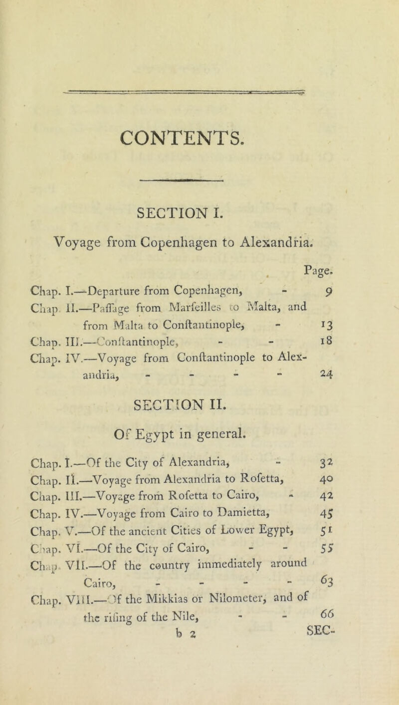 SECTION I. Voyage from Copenhagen to Alexandria. Page. * O Chap. I.—Departure from Copenhagen, - 9 Chap 11.—Paffjge from Marfeilles ^o Malta, and from Malta to Conftantinople, - 13 Chap. Ill,—Conllantinople, - - 18 Cliap. iV.—Voyage from Conftantinople to Alex- andria, _ - - - 24 SECTION II. or Egypt in general. Chap. I.—Of the City of Alexandria, - 32 Chap. ll.—Voyage from Alexandria to Rofetta, 40 Chap. III.—Voyage from Rofetta to Cairo, - 42 Chap, IV.—Voyage from Cairo to Damietta, 45 Chap. V.—Of the ancient Cities of Lower Egypt, 51 Chap. VI.—Of the City of Cairo, - - 5S Chap. Vll.—Of the country immediately around Cairo, - -   ^3 Chap. Vill.—Of the Mikkias or Nilometer, and of the rifing of the Nile, - - 66 b 2 SEC-