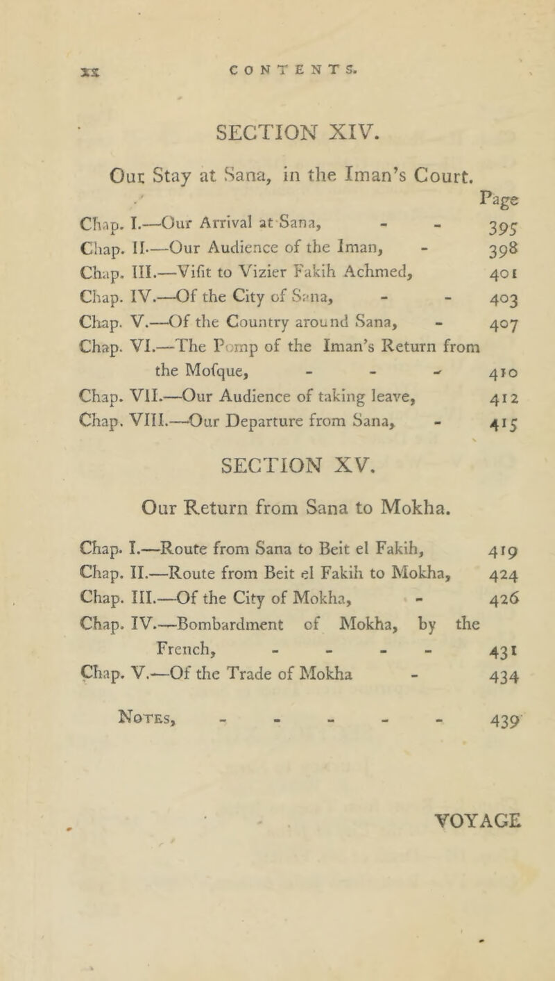 xs SECTION XIV. Out Stay at Sana, in the Iman’s Court. Page Chap. I.—Our Arrival at Sana, - - 3^^ Chap. II—Our Audience of the Iman, - 398 Ch;ip. III.—Vifit to Vizier Fakih Achmed, 401 Chap. IV.—Of the City of Sana, - - 403 Cliap. V.—Of the Country around Sana, - 407 Chap. VI.—The Pomp of the Iman’s Return from the Mofque, - - -■ 410 Chap. Vll.—^Our Audience of taking leave, 412 Chap. VIII.—Our Departure from Sana, - 415 SECTION XV. Our Return from Sana to Mokha. Chap. I.—Route from Sana to Beit el Fakih, 419 Chap. II.—Route from Beit el Fakih to Mokha, 424 Chap. III.—Of the City of Mokha, - 426 Chap. IV.—Bombardment of Mokha, by the French, - - - - 431 Chap. V.—Of the Trade of Mokha - 434 Notes, _ . » . - 439 VOYAGE