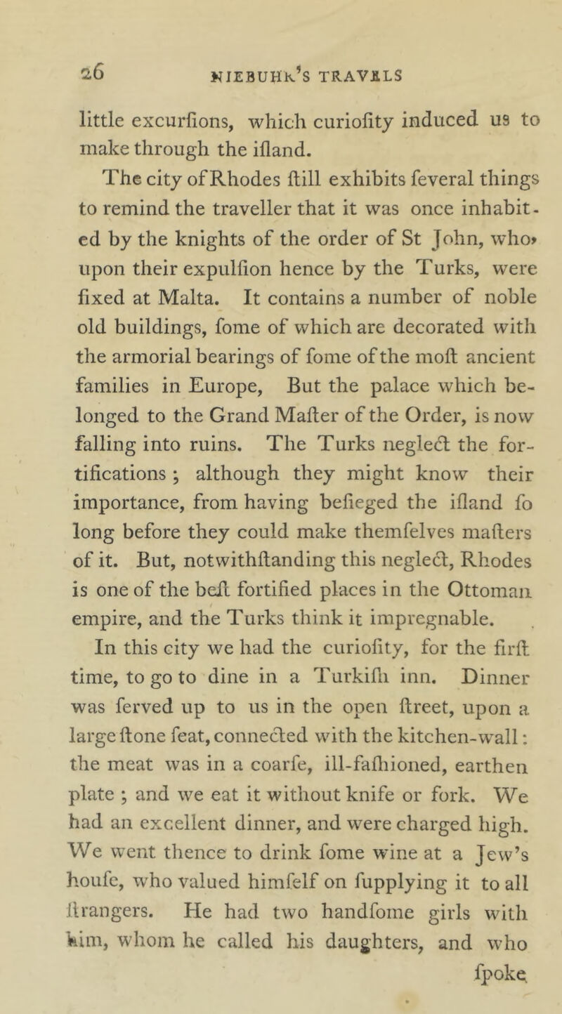 little excurfions, which curiofity induced U9 to make through the ifland. The city of Rhodes ftill exhibits feveral things to remind the traveller that it was once inhabit- ed by the knights of the order of St John, who» upon their expulfion hence by the Turks, were fixed at Malta. It contains a number of noble old buildings, fome of which are decorated with the armorial bearings of fome of the moft ancient families in Europe, But the palace which be- longed to the Grand Mailer of the Order, is now falling into ruins. The Turks neglect the for- tifications ; although they might know their importance, from having befieged the ifland fo long before they could make themfelves mailers of it. But, notwithllanding this neglect, Rhodes is one of the belt fortified places in the Ottoman empire, and the Turks think it impregnable. In this city we had the curiofity, for the firll time, to go to dine in a Turkilli inn. Dinner was ferved up to us in the open llreet, upon a large Itone feat, conneeflied with the kitchen-wall; the meat was in a coarfe, ill-fafliioned, earthen plate ; and we eat it without knife or fork. We had an excellent dinner, and were charged high. We went thence to drink fome wine at a Jew’s houfc, who valued himfelf on fupplying it to all ilrangers. He had two handfome girls with him, whom he called his daughters, and who fpokQ