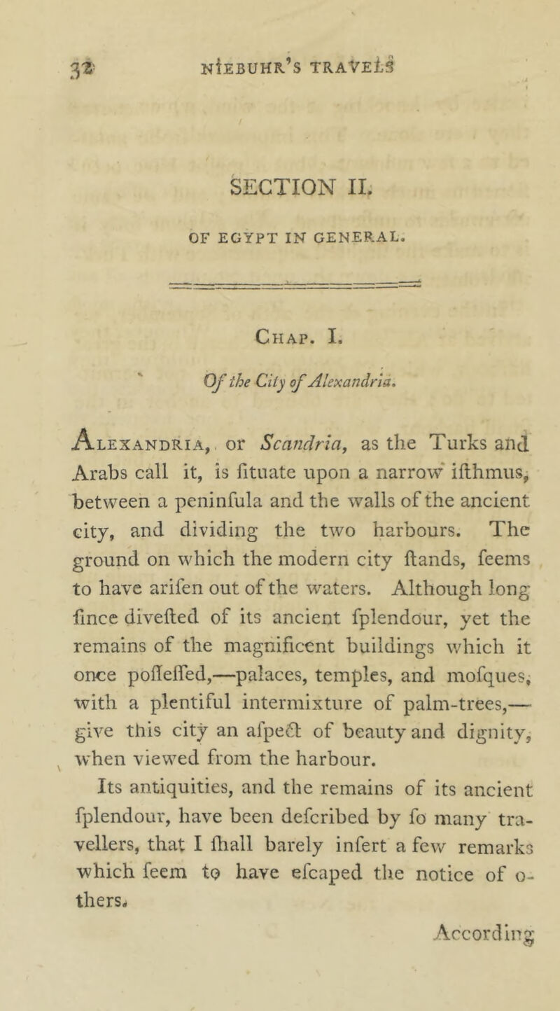 3^ SECTION II. OF EGYPT IN GENERAL. Chap. I. Of the City of Alexandria. Alexandria, or Scandria, as the Turks and Arabs call it, is fituate upon a narrow* ifthmus, between a peninfula and the walls of the ancient city, and dividing the two harbours. The ground on which the modern city hands, feems to have arifen out of the w^aters. Although long fince divefted of its ancient fplendour, yet the remains of the magnificent buildings which it once pohelfed,—palaces, temples, and mofques, with a plentiful intermixture of palm-trees,— give this city an alpefl of beauty and dignity, ^ when viewed from the harbour. Its antiquities, and the remains of its ancient fplendour, have been deferibed by fo many tra- vellers, that I fhall barely infert a few remarks which feem to have efcaped the notice of o- therSi According