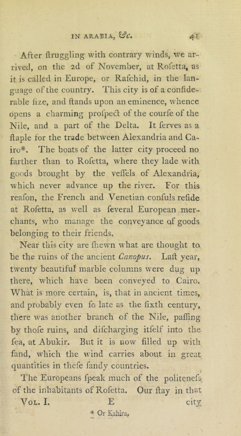 After ftruggling with contrary winds, we ar- rived, on the 2,d of November, at Rofetta, as it is called in Europe, or Rafchid, in the lan- guage of the country. This city is of a confide- rable fize, and Hands upon an eminence, whence opens a charming profpect of the courfe of the Nile, and a part of the Delta. It ferves as a fiaple for the trade between Alexandria and Ca- iro*. The boats of the latter city proceed no farther than to Rofetta, where they lade with goc)ds brought by the veflels of Alexandria, which never advance up the river. For this reafon, the French and Venetian confuls refide at Rofetta, as w’ell as feveral European mer- chants, who manage the conveyance of goods belonging to their friends, Near this city are fhewn what are thought to be the ruins of the ancient Canopus, Laft year, twenty beautiful marble columns w’ere dug up there, wdiich have been conveyed to Cairo. What is more certain, is, that in ancient times, and probably even fo late as the fixth century, there was another branch of the Nile, palling by thofe ruins, and difeharging itfelf into the fea, at Abukir. But it is now filled up with fand, which the wind carries about in great quantities in thefe fandy countries. The Europeans fpeak much of the politenefs, of the inhabitants of Rofetta. Our ftay in that VoL. I. E city * Or Kaliira.