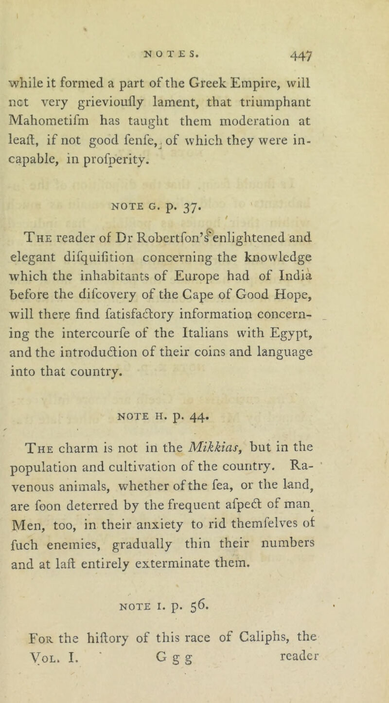 while it formed a part of the Greek Empire, will not very grievioufly lament, that triumphant Mahometifm has taught them moderation at leaft, if not good fenfe,. of which they were in- capable, in profperity. NOTE G. p. 37. THE reader of Dr Robcrtfon’l’enlightened and elegant difquifition concerning the knowledge which the inhabitants of Europe had of India before the difcovery of the Cape of Good Hope, will ther,e find fatisfadory information concern- ing the intercourfe of the Italians with Egypt, and the introdudion of their coins and language, into that country. NOTE H. p. 44. The charm is not in the Mikkias, but in the population and cultivation of the country. Ra- venous animals, whether of the fea, or the land, are foon deterred by the frequent afped of man^ Men, too, in their anxiety to rid themlelves ot fuch enemies, gradually thin their numbers and at laft entirely exterminate them. NOTE I. p. 56. For the hiftory of this race of Caliphs, the VoL. I. ■ G g g reader