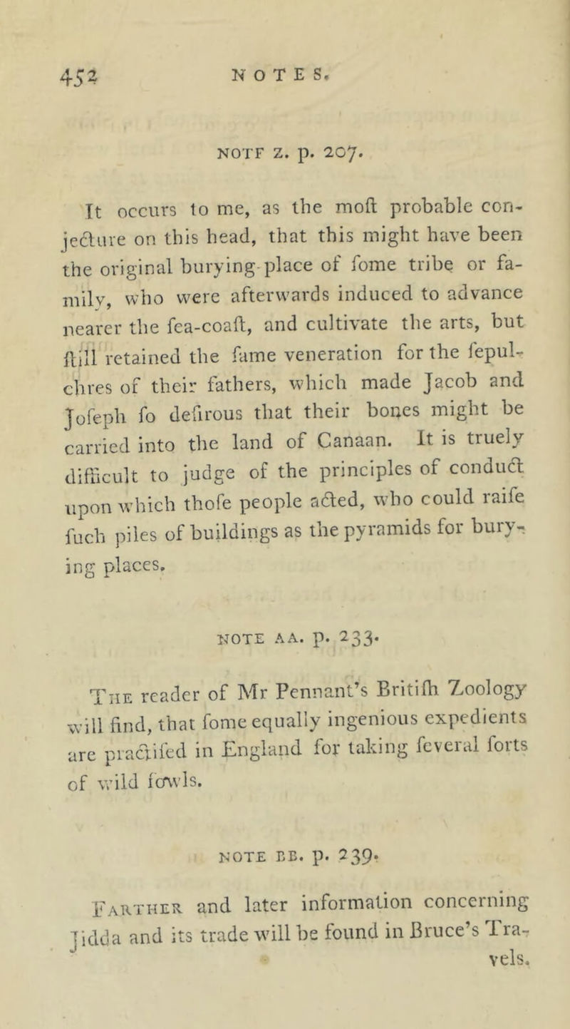 NOTF Z. p. 207. It occurs to me, as the moft probable con- jecluve on this head, that this might have been the original burying-place of fome tribe or fa- mily, who were afterwards induced to advance nearer the fea-coall, and cultivate the arts, but ftill retained the fame veneration for the fepuU chres of their fathers, which made Jacob and Jofeph fo defirous that their bones might be carried into the land of Canaan. It is truely difficult to judge of the principles of condud upon which thofe people aded, who could raife fuch piles of buildings as the pyramids for bury- ing places. iJOTE AA. p. 233. The reader of Mr Pennant’s Britilb 7.oology will find, that fome equally ingenious expedients arc piadiied in England for taking feveial forts of wild fcTwIs. NOTE BE. p. 239. EATiTHEit and later information concerning Tidda and its trade will be found in Bruce’s i ra- vels.