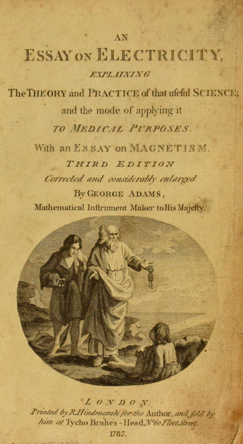 Essay ON Electricity, i:xrzAi\iX(j TheTlIEORY and R^ACTTCE of lint uMiiI SCIENCE]; and die mode ol’ applying' it TO MED fC/lL PrnPOSES. With an E SAY on MAGNE T J S M. Third edition Cor/'t'c'ied a?n/ tv//s/}/t’/y//^/y ///Vz/rgr^ By George Adams, Mathematical Inftnjment Maher to His Majelly, L o XT D O ✓ Tn^Ied 7iJT/^d/ntzr^A /7>r tAr Axxihor. a/id^/b/d A//?7 a/ lycho Jh-alies - 1787.