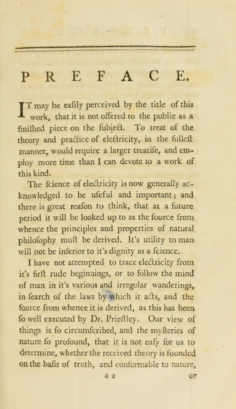 IT may be eafily perceived by the title of this work, that it is not olfered to the public as a finilhed piece on the fubjcfl. To treat of the theory and pradice of eledricity, in the fulleft manner, would require a larger treatife, and em- ploy more time than I can devote to a work of this kind. The fcience of eledricity is now generally ac- knowledged to be ufeful and important; and there is great reafon to think, that at a future period it will be looked up to as the fource from whence the principles and properties of natural philofophy muft be derived. It’s utility to man will not be inferior to it’s dignity as a fcience. I have not attempted to trace eledricity from ifs firft rude beginnings, or to follow the mind of man in it’s various and irregular wanderings, in fearch of the laws by which it ads, and the fource from whence it is derived, as this has been fo well executed by Dr. Prieflley. Our view of things is fo circumferibed, and the myfteries of nature fo profound, that it is not eafy for us to determine, whether the received theory is founded on the bafis of truth, and conformable to nature,