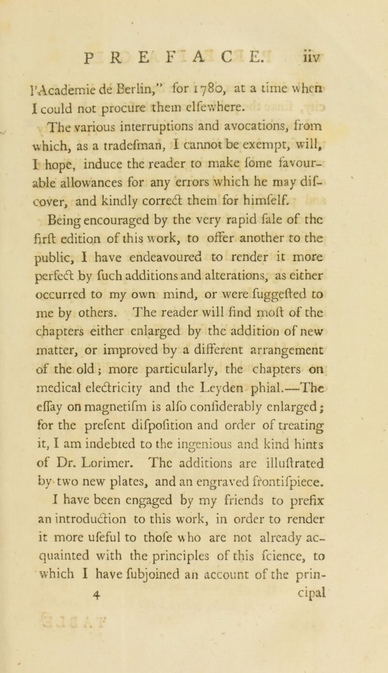 • » I’Academiede Berlin,” for 1780, at a time when I could not procure them clfewhere. The various interruptions and avocations, from which, as a tradefman, I cannot be exempt, will, 1 hope, induce the reader to make Ibme favour- able' allowances for any errors which he may dif- cover, and kindly corredl them for himfelf. Being encouraged by the very rapid fale of the firft edition of this work, to offer another to the public, I have endeavoured to render it more pcrfcdl by fuch additions and alterations, as either occurred to my own mind, or were fuggehed to me by others. The reader will find mod of the chapters either enlarged by the addition of new matter, or improved by a different arrangement of the old; more particularly, the chapters on medical eledlricity and the Leyden phial.—The effay onmagnetifm is alfo conliderably enlarged; for the prefent difpofition and order of treating it, I am indebted to the ingenious and kind hints of Dr. Lorimer. The additions are illudrated by* two new plates, and an engraved ffontifpiece. 1 have been engaged by my friends to prefix an introduction to this work, in order to render it more ufeful to thofe w ho are not already ac- quainted with the principles of this fcience, to which I have fubjoined an account of the prin-