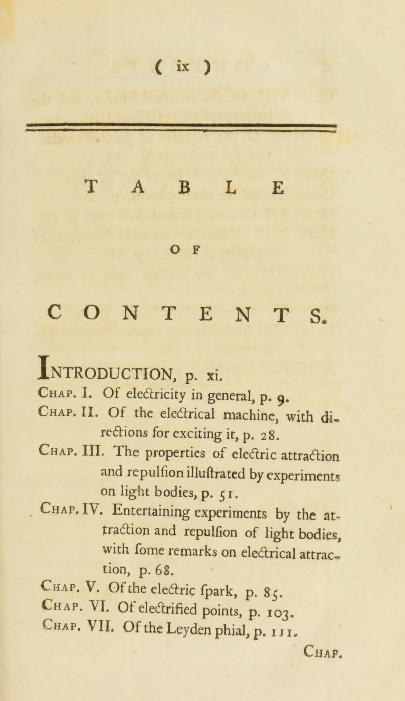 TABLE O F CONTENTS. Introduction, p. xi. Chap. I, Of eledlricity in general, p. Chap. II. Of the elcdlrical machine, with di- re6lions for exciting it, p. 28. Chap. III. The properties of eledric attradion and repuHion illuftratcd by experiments on light bodies, p. 51. Chap. IV. Entertaining experiments by the at- tradion and repulfion of light bodies, with fome remarks on eledrical attract- tion, p. 68. Chap. V. Of the eledric fpark, p. 85. Chap. VI. Ofeledrified points, p. 103. Chap, VII. Of the Leyden phial, p, iji. Chap.