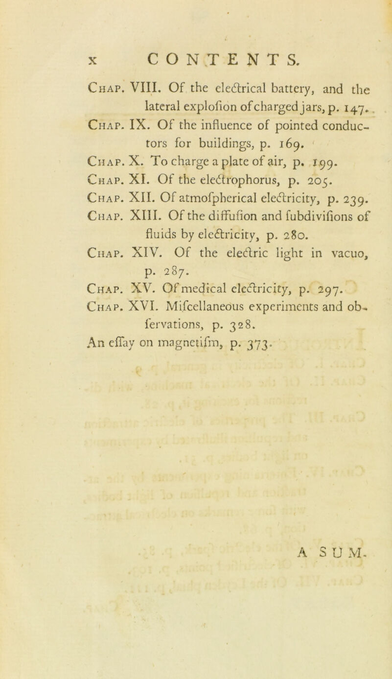 Chap. VIII, Of the ele(5lrical battery, and the lateral explofion ofcharged jars, p. 147, Chap. IX. Of the influence of pointed conduc- tors for buildings, p. 169. ' Chap. X. To charge a plate of air, p. 199. Chap. XI. Of the eledrophorus, p. 205. Chap. XII. Of atmofpherical eledricity, p. 239. Chap. XIII. Of the diffufion and fubdivifions of fluids by eledricity, p. 280. Chap. XIV. Of the eledric light in vacuo, p. 287. Chap. XV. Of medical clcd:ricity, p. 297. Chap. XVI. Mifcellaneous experiments and ob- fervations, p. 328. An eflay on magnctifm, p. 373. A S U M-