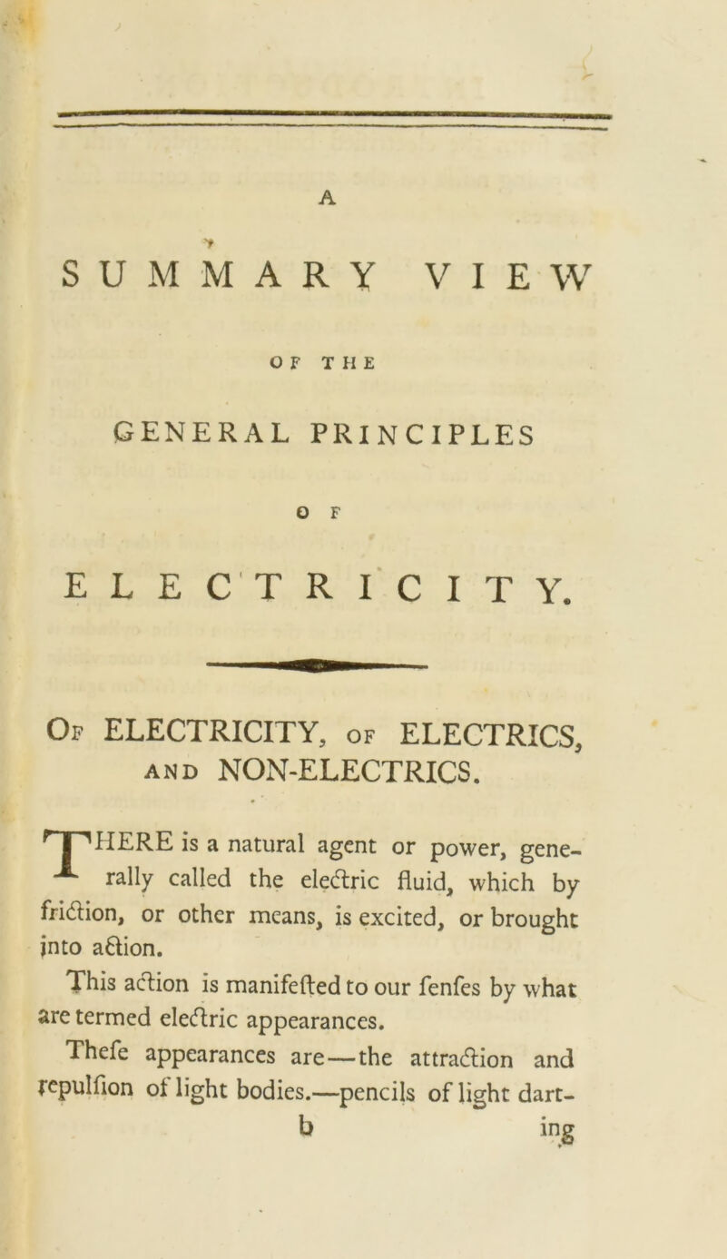 A SUMMARY VIEW GENERAL PRINCIPLES ELECTRICITY, Of electricity, of ELECTRICS, AND NON-ELECTRICS. HERE is a natural agent or power, gene- rally called the ele(5tric fluid, which by fridion, or other means, is excited, or brought into adion. This adion is manifefted to our fenfes by what ^re termed eledric appearances. Thefe appearances are—the attradion and fcpulfion of light bodies.—pencils of light dart- O F THE O F b mg
