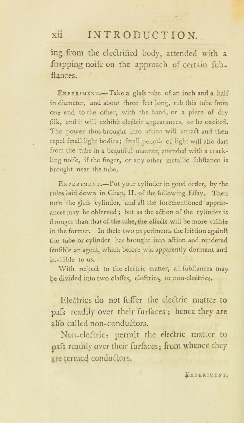 ing from the elecflrified body, attended with a fnapping noife on the approach of certain fub- fiances. Experiment.—Take a glafs tube of an inch and a half in diameter, and about three feet long, rub this tube from one end to the other, with the hand, or a piece of diy filk, and it will exhibit eleftric appearances, or be excited. The po\ver thus brought into adlion will attraft and then repel fmall light bodies; fmall pencils of light will alfo dart from the tube in a beautiful manner, attended with a crack- ling noife, if the finger, or any other metallic fubflance is brought near the tube. Experiment,—Put your cylinder in good order, by the rules laid down in Chap, II. ol the following Efiay. Then turn the glafs cylinder, and all the forementioned appear- ances may be obferved ; but as the aftion of the cylinder is flronger than that of the tube, the effe^ls will be more vifiblc in the former. In thefe two experiments the friftion againft the tube or cylinder has brought into aflion and rendered fenfible an agent, which before was apparently dormant and invifible to us. With refpedl to the eleftric matter, all fubftances may be divided into two claffes, electrics, or non-ele6lrics. Ele6lrics do not fuffer the electric matter to pafs readily over their furfaces; hence they are alfo called non-condu6lors. Non-cledlrics permit the elcdlric matter to pafs readily over their furfaces; from whence they arc germed condudiers. Experiment,