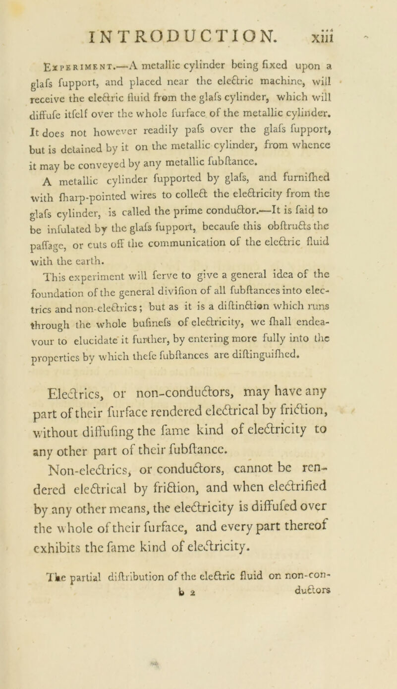 • • 4 Experiment.—A metallic cylinder being fixed upon a glafs fupport, and placed near the elcftric machine, will receive the electric fluid from the glafs cylinder, which will diffufe itfclf over the whole furface of the metallic cylinder. It does not however readily pafs over the glafs fupport, but is detained by it on the metallic cylinder, from whence it may be conveyed by any metallic fubftance, A metallic cylinder fupported by glafs, and furnilhed with fharp-pointed wires to colled the eledricity from the glafs cylinder, is called the prime condudor.—It is faid to be infulated by the glafs fupport, becaufe this obftruds the paffage, or cuts off the communication of the eledric fluid with the earth. This experiment will ferve to give a general idea of the foundation of the general divifion of all fubftances into elec- trics and non-elediTCS; but as it is a diftinflion which runs through the whole bufincfs of eledricity, we fliall endea- vour to elucidate it further, by entering more fully into the properties by which thefe fubftances are diftinguiflicd. Eledrics, or non-conduclors, may have any part of their furface rendered eledrical by fridion, without diftufing the fame kind of eledricity to any other part of their fubftancc. Non-eledrics, or condudors, cannot be ren- dered eledrical by fridion, and when eledrified by any other means, the eledricity is diffufed over the whole of their furface, and every part thereof exhibits the fame kind of eledricity. 1 ke partial diffribution of the cleflric fluid on non-con- b 2 duftors