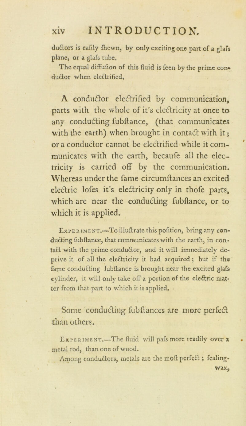 duftors is eafily fhewn, by only exciting one part of a glafs plane, or a glafs tube. The equal diffuhon of this fluid is feen by the prime con* duftor when clcftrified, A conductor elec5lrified by communication, parts with the whole of it’s elecflricity at once to any condudting fubftance, (that communicates with the earth) when brought in contadt with it; ora condudlor cannot be eledlrified while it com- municates with the earth, becaufe all the elec- tricity is carried off by the communication. Whereas under the fame circumftances an excited cledlric lofes it’s eledlricity only in thofe parts, which are near the condudling fubftance, or to which it is applied. Experiment.—Toilluflrate this pofltion, bring any con- dutling fubftance, that communicates with the earth, in con- ta£l with the prime conduftor, and it will immediately de- prive it of all the eleftricity it had acquired; but if the fame conducing fubftance is brought near the excited glafs cylinder, it will only take off a portion of the cleftric mat- ter from that part to which it is applied. i Some condudling fubfiances are more perfedl than others. Experiment.—The fluid will pafs more readily over 3 metal rod, than one of wood. Arnong conduftors, metals are the moft pcrfcfl; fcaling- wax.