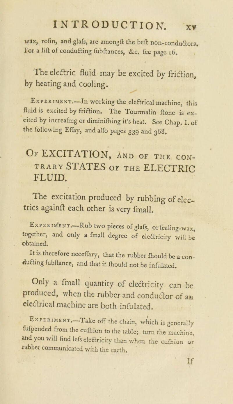 wax, rofin, and glafs, arc amongfl the bed non-conduaors. For a lift of conducing fubftanccs, &c. fee page i6. The eledlric fluid may be excited by fridlion, by heating and cooling. Experiment.—In working the eleftrical machine, this fluid is excited by friftion. The Tourmalin ftone is ex- cited by increafing or diminifliing it’s heat. See Chap. I. of the following Effay, and alfo pages 339 and 368. Of excitation, and of the con- trary STATES OF THE ELECTRIC FLUID. The excitation produced by rubbing of elec- trics againfl: each other is very fmall. Experiment, Rub two pieces of glafs, orfealing-wax, together, and only a fmall degree of elcHricity will be obtained. It is therefore neceffary, that the rubber fhould be a con- ducing fubftance, and that it fhould not be infulated. Only a fmall quantity of electricity can be produced, when the rubber and conductor of an eledlrical machine are both infulated. Experiment.—Take off the chain, which is generally fufpended from the cufhion to the table; turn the machine, and you will find Icfs elearicity than when the cuftiion or rubber communicated with the earth. If