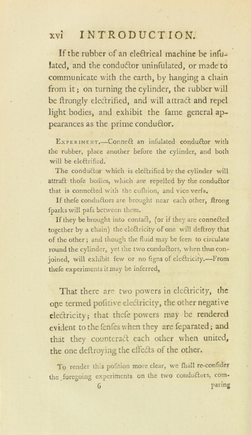 If the rubber of an eleflrical machine be infu- lated, and the conducflor uninfulated, or made to communicate with the earth, by hanging a chain from it; on turning the cylinder, the rubber will be flrongly cleclrified, and wdll attract and repel light bodies, and exhibit the fame general ap- pearances as the prime conduflor. Experiment.—Conneft an infulated conduflor with the rubber, place another before the cylinder, and both will be eleftrified. The conduflor which is eleftrified by the cylinder will attraft thofe bodies, which are repelled by the conduftor that is connefted with the cufliion, and vice verfa. If thefe conduftors are brought near each other, ftrong fparkswill pafs between them. If they be brought into contaft, (or if they are connefted together by a chain) the cleftricity of one wdll deftroy that of the other; and though the fluid may be feen to circulate round the cylinder, yet the two conduftors, when thus con- joined, will exhibit few or no figns of cleftricity.—From thefe experiments it may be inferred, That there are two powers in cleelricity, the one termed pofitive eledricity, the other negative electricity; that thefe powers may be rendered evident to the fenfes when they are feparated; and that they counteract each other when united, the one deftroying the dfedts of the other. To render this pofition more clear, wc fliall re-confider the foregoing experiments on the two conduftors, com- 6 paring