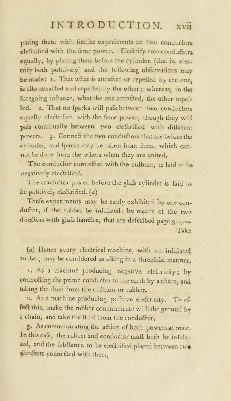 paring them with fimilar experiments on two conduttors eleftrified with the fame power. Ele6lrify two conduftors equally, by placing them before the cylinder, (that is, elec- trify both pofitively) and tlie following obfervations may- be made; i. That what is attratled or repelled by the one, is alfo attrafted and repelled by the other ; whereas, in the foregoing inftance, what the one attrafted, the other repel- led. 2. That no fparks will pafs between two conduclors equally eleftrified with the fame power, though they will pafs continually between two electrified with different powers. 3. Conneft the two condu6tors that are before the cylinder, and fparks may be taken from them, which can- not be done from the others when they are united. The conduftor connefted with the cufhion, is faid to be negatively eleftrified. The conductor placed before the glafs cylinder is faid lo be pofitively eleftrified. [a) Thefc experiments may be eafily exhibited by one con- ductor, if the rubber be infulated; by means of the two directors with glafs handles, that are deferibed page 314. Take (a) Hence every eleCtrical machine, with an infulated rubber, may be confidcred as aCting in a threefold manner, 1. As a machine producing negative eleCtricity; by connecting the prime conductor to the earth by a chain, and taking the fluid from the cuflrion or rubber. 2. As a machine producing pofitive eleCtricity. To ef- feCt this, make the rubber communicate with the ground by a chain, and take the fluid from the conduCtor. 3. As communicating the aCtion of both powers at once. In this cafe, the rubber and conduCtor muft both be infula- ted, and the fubflance to be eleCtrified placed between tw* directors connected with them.
