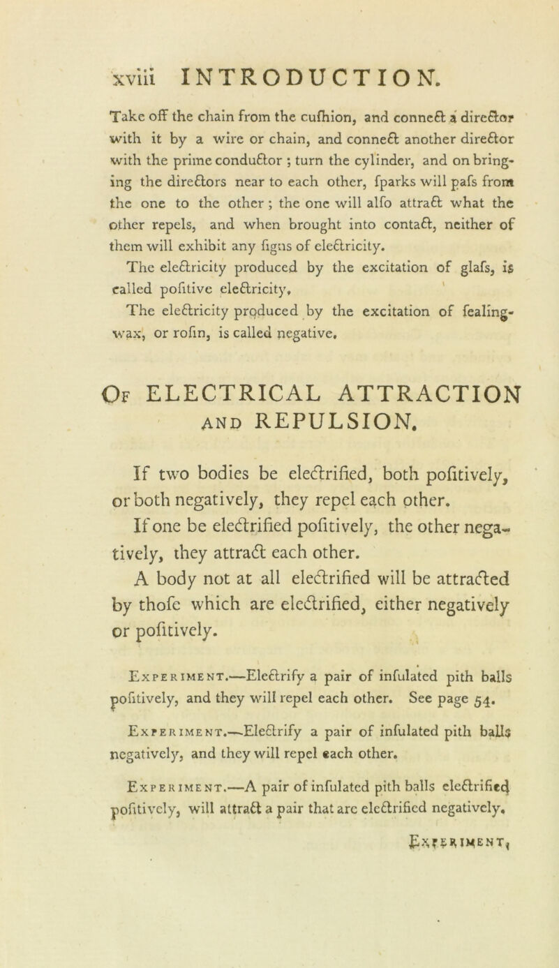 Take off the chain from the cufiilon, and conncft a direffor with it by a wire or chain, and conneft another direftor with the prime conduftor ; turn the cylinder, and on bring- ing the direflors near to each other, fparks will pafs from the one to the other; the one will alfo attraft what the other repels, and when brought into contaft, neither of them will exhibit any figns of ele6lricity. The eleftricity pi'oduced by the excitation of glafs, is called pofitive eleftricity. The eleftricity produced by the excitation of fealing- wax, or rofin, is called negative. Of electrical ATTRACTION AND REPULSION. If two bodies be elecflrified, both pofitively, or both negatively, they repel each other. If one be eledrified pofitively, the other nega- tively, they attrad each other. A body not at all eledrified will be attraded by thofe which are eledrified, either negatively or pofitively. Experiment.—Eleftrify a pair of infulatcd pith balls pofitively, and they will repel each other. See page 54. Experiment.—.Eleflrify a pair of infulated pith balls negatively, and they will repel each other. Experiment.—A pair of infulatcd pith balls cle6lrifie4 pofitively, will attraftapair that arc elcftrificd negatively.