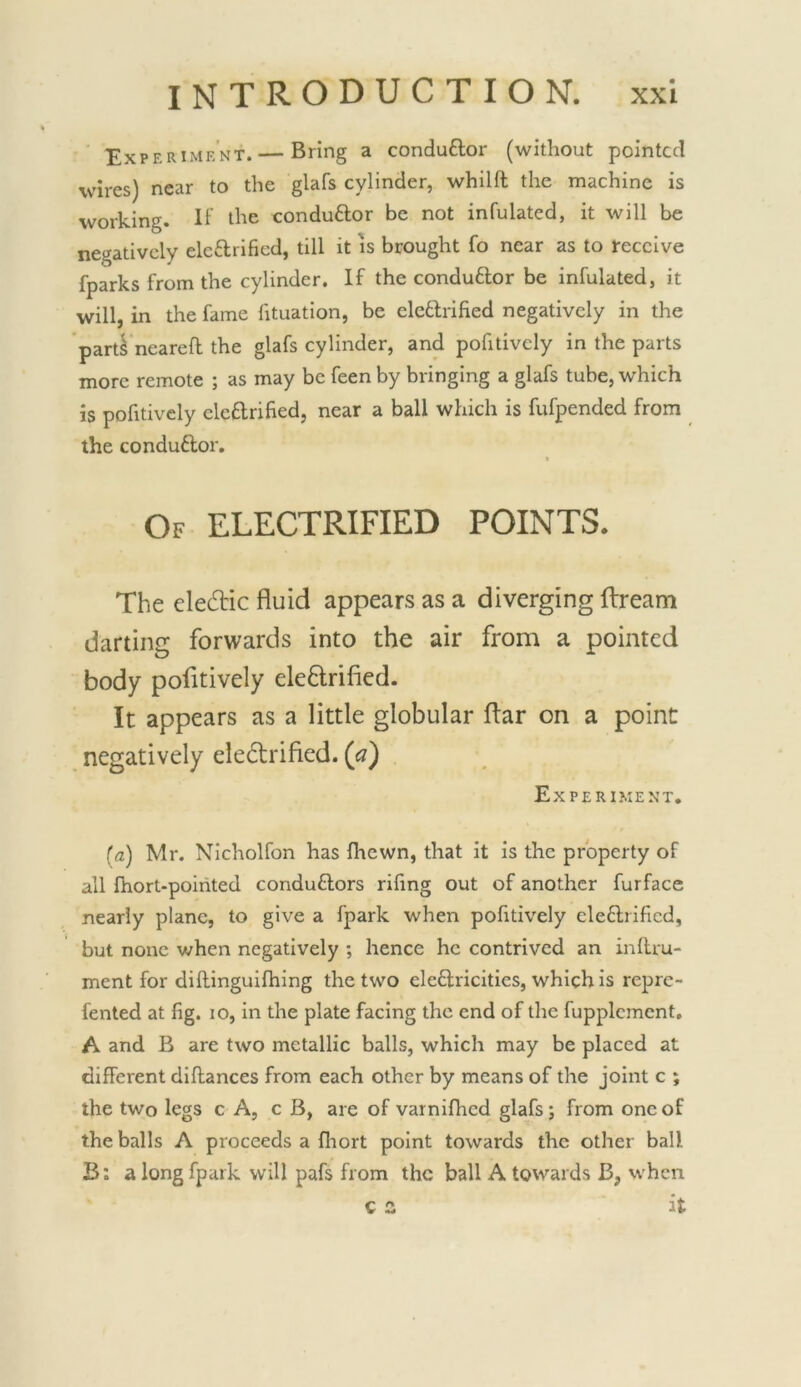 Experimk'nt.— Bring a conduflor (without pointed wires) near to the glafs cylinder, whilft the machine is working. H' the conduftor be not infulated, it will be negatively elcftrificd, till it is brought fo near as to receive fparks from the cylinder. If the conduftor be infulated, it will, in the fame fituation, be elcftrified negatively in the part^ neareft the glafs cylinder, and pofitivcly in the parts more remote ; as may be feen by bringing a glafs tube, which is pofitively clcflrified, near a ball which is fufpended from the conduftor. Of electrified POINTS. The eledic fluid appears as a diverging ftream darting forwards into the air from a pointed body pofitively eleflrified. It appears as a little globular flar on a point negatively eledlrified. (a) Experiment, (fl) Mr. Nicholfon has fhewn, that it is the property of all fhort-poirited condu6lors riling out of another furface nearly plane, to give a fpark when pofitively eleftrified, but none when negatively ; hence he contrived an inllru- ment for dillinguifhing the two cleftricities, which is repre- fented at fig. lo, in the plate facing the end of the fupplcment, A and B are two metallic balls, which may be placed at different dillances from each other by means of the joint c ; the two legs c A, c B, are of varnifhed glafs; from one of the balls A proceeds a fliort point towards the other ball B: a long fpark will pafs from the ball A towards B, when c a it