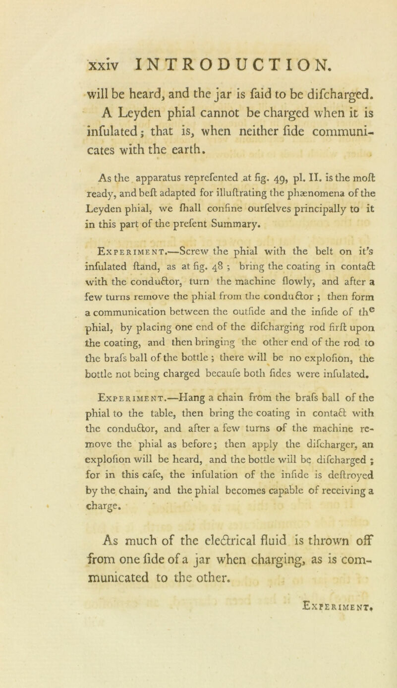 will be heard, and the jar is faid to be difcharged. A Leyden phial cannot be charged when it is infulated; that is, when neither lide communi- cates with the earth. As the apparatus reprefented at fig. 49, pi. II. is the mofl: ready, and heft adapted for illuftrating the phaenomena of the Leyden phial, we lhall confine ourfelves principally to it in this part of the prefent Summary. Experiment.—Screw the phial with the belt on it's infulated ftand, as at fig. 48 ; bring the coating in contaft with the conduftor, turn the machine flowly, and after a few turns remove the phial from the conduftor ; then form a communication between the outfide and the infide of th® phial, by placing one end of the difcharging rod firft upon the coating, and then bringing the other end of the rod to the brafs ball of the bottle ; there will be no explofion, the bottle not being charged becaufe both fides were infulated. Experiment.—Hang a chain from the brafs ball of the phial to the table, then bring the coating in contaft with the conduflor, and after a few turns of the machine re- move the phial as before; then apply the difcharger, an explofion will be heard, and the bottle will be difcharged ; for in this cafe, the inhalation of the infide is deftroyed by the chain, and the phial becomes capable of receiving a charge. As much of the cledrical fluid is thrown off from one fide of a jar when charging, as is com- municated to the other. Experiment.