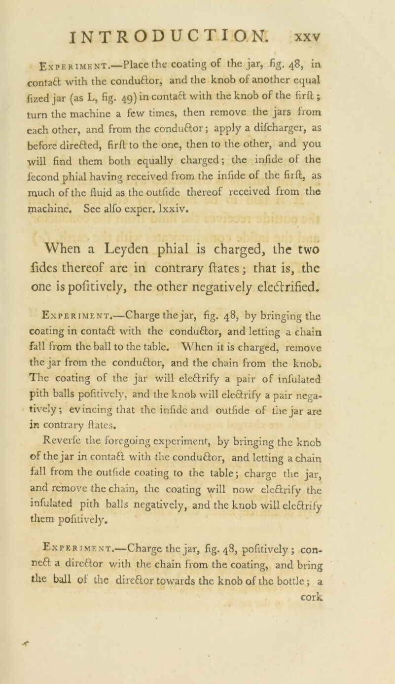Experiment.—Place the coating of the jar, fig. 48, in contaft with the conduftor, and the knob of another equal fized jar (as L, fig. 49) in contaft with the knob of the firft ; turn the machine a few times, then remove the jars from each other, and from the conduftor; apply a difcharger, as before direfted, firft to the one, then to the other, and you will find them both equally charged; the infide of the fecond phial having received from the infide of the firft. as much of the fluid as the outfide thereof received from the machine. See alfo exper, Ixxiv. When a Leyden phial is charged, the two hdes thereof are in contrary dates; that is, the one is pofitively, the other negatively eledlrified. Experiment.—Charge the jar, fig. 48, by bringing the coating in contaft with the conduftor, and letting a chain fall from the ball to the table. When it is charged, remove the jar from the conduftor, and the chain from the knob. The coating of the jar will eleftrify a pair of infulated pith balls pofitively, and the knob will eleftrify a pair nega- tively; evincing that the infide and outfide of tiiejarare in contrary ftates. Reverfe the foregoing experiment, by bringing the knob of the jar in contaft with the conduftor, and letting a chain fall from the outfide coating to the table; charge the jar, and remove the chain, the coating will now eleflrify the infulated pith balls negatively, and the knob will eleftrify them pofitively. Experiment.—Charge the jar, fig. 48, pofitively ; con- ned a direftor with the chain from the coating, and bring the ball ol the diredor towards the knob of the bottle; a cork