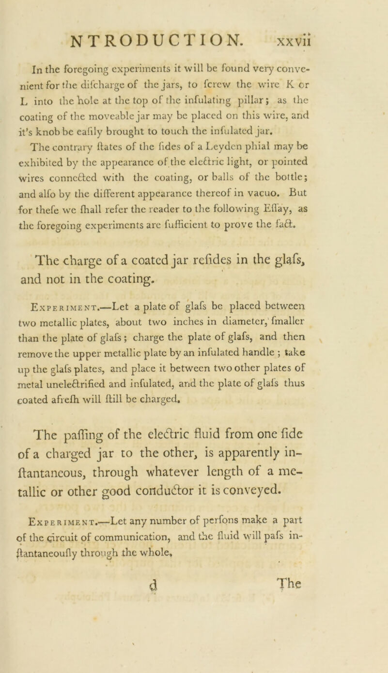 In the foregoing experiments it will be found very conve- nient for the difcharge of the jars, to fcrcw the wire K or L into the hole at the top of the infulating pillar; as the coating of the moveable jar may be placed on this wire, and it’s knob be ealily brought to touch the infulatcd jar. The contrary Hates of the Tides of a I.eydcn phial may be exhibited by the appearance of the elcflric light, or pointed wires conncflcd with the coating, or balls of the bottle; and alfo by the different appearance thereof in vacuo. But for thefe we fhall refer the reader to the following Effay, as the foregoing experiments are fufiicient to prove the lafl. The charge of a coated jar rehdes in the glafs, and not in the coating. Experiment.—Let a plate of glafs be placed between two metallic plates, about two inches in diameter,’fmaller than the plate of glafs ; charge the plate of glafs, and then remove the upper metallic plate by an infulated handle ; take up the glafs plates, and place it between two other plates of metal uneleflrlfied and infulated, and the plate of glafs thus coated afrefh will Hill be charged. The pafling of the eledlric fluid from one fide of a charged jar to the other, is apparently in- ftantaneous, through whatever length of a me- tallic or other good condudlor it is conveyed. Experiment.—Let any number of perfons make a part of the circuit of communication, and the fluid will pafs in- ftantaneoufly through the whole. d The