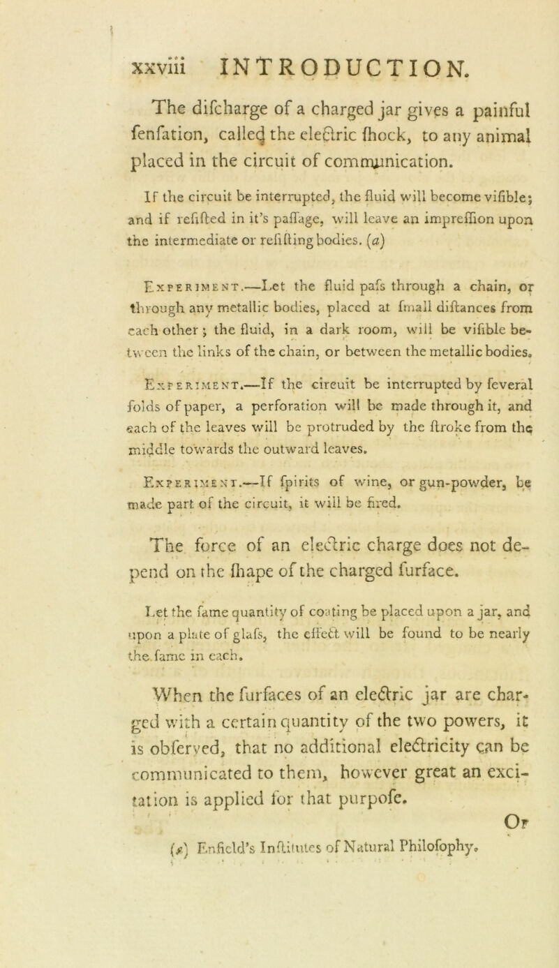The difcharge of a charged jar gives a painful fenfiition, callei^ the deflric (hock, to any animal placed in the circuit of comnuinication. If the circuit be interrupted, the flui4 will become vifible; and if refilled in it’s palTage, will leave an impreffion upon the intermediate or refilling bodies, [a) Experiment.—Let the fluid pafs through a chain, or through any metallic bodies, placed at frnall dillances from each other; the fluid, in a dark room, will be vifible be- tween tlie links of the chain, or between the metallic bodies. Experi-ment.—If the circuit be interrupted by feveral folds of paper, a perforation will be made through it, and each of the leaves will be protruded by the flroke from the middle towards the outward leaves. E-xperiment.—If fpirits of wine, or gun-powder, be made part of the circuit, it will be fired. The force of an eledric charge does not de- pend on the ihape of the charged furface. Let the fame quantity of coating be placed upon ajar, and 'jpon a plate of glafs, the effett will be found to be nearly the.fame in each. When the furfaces of an eledric jar are char- ged with a certain quantity of the two powers, it is obferyed, that no additional eledlricity can be comimmicated to them, however great an exci- tation is applied for that purpofe. Of (/) En.ficld’s Inflitiitcs of Natural Philofophy,