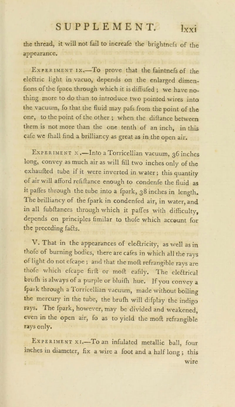 the thread, it will not fail to increafc the brightnd's of the appearance. Experiment ix.—To prove that the faintnefs of the eleftric light in vacuo, depends on the enlarged dimen- fions of the fpace through which it isdiffufed ; we have no- thing more to do than to introduce two pointed wires into the vacuum, fo that the fluid may pafs from the point of the one, to the point of the other ; when the difl-ance between them is not more than the one tenth of an inch, in this cafe wc fhall find a brilliancy as great as in the open air. Experiment x.—Into a Torricellian vacuum, 36 inches long, convey as much air as will fill two inches only of the exhaufted tube if it were inverted in water; this quantity of air will afford refiflance enough to condenfe the fluid as it paffes through the tube into a fpark, 38 inches in length. The brilliancy of the fpark in condenfed air, in water, and in all fubftances through which it palfes with difficulty, depends on principles fimilar to thofe which account for the preceding fafts. V. That in the appearances of eleftricity, as well as in thofe of burning bodies, there are cafes in which all the rays of light do not efcape ; and that the mofl refrangible rays are thofe wffiich efcape firft or mofl; eafily. The ele6lrical brufh is always of a purple or bluifh hue. If you convey a fpaik through a lorricellian vacuum, made without boiling the mercury in the tube, the bruffi will difplay the indigo raj's. The fpark, however, may be divided and weakened, even in the open air, fo as to yield the moft refrangible rays only. Experiment XI.—To an infulated metallic ball, four inches in diameter, fix a wire a foot and a half long ; this wire