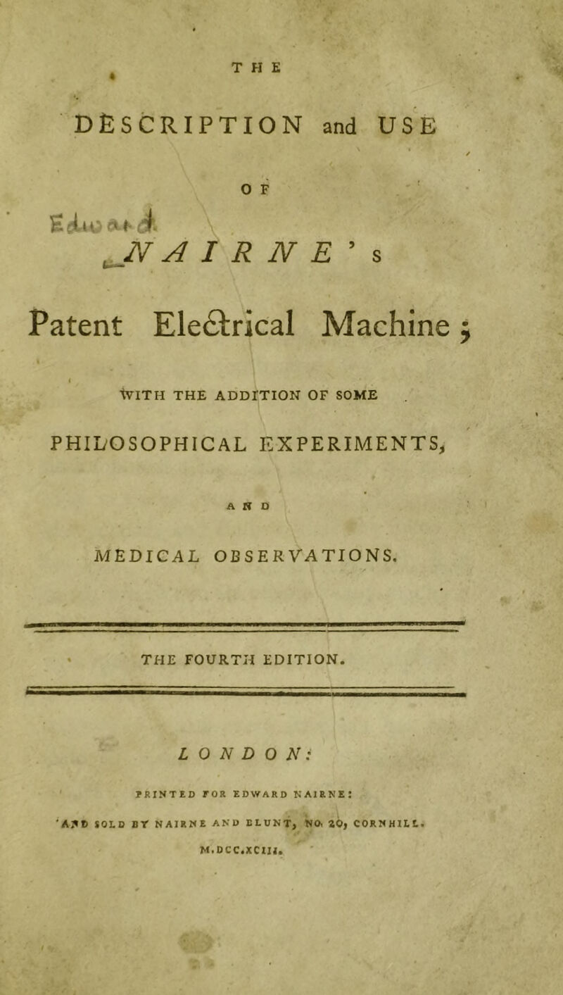 ^ THE DESCRIPTION and USE O F EcjL4o<^ff4. ..N A i R N E Patent Electrical Machine j I ( tVITH THE ADDITION OF SOME PHILOSOPHICAL EXPERIMENTS, AND MEDICAL OBSERVATIONS, THE FOURTH EDITION. LONDON: IRINTED FOR EDWARD NAIRNE! 'A3*D SOLD BY NAIRNE AND BLUNT, NO, SO, CORNHILl. M.DCC.XCIH. I V