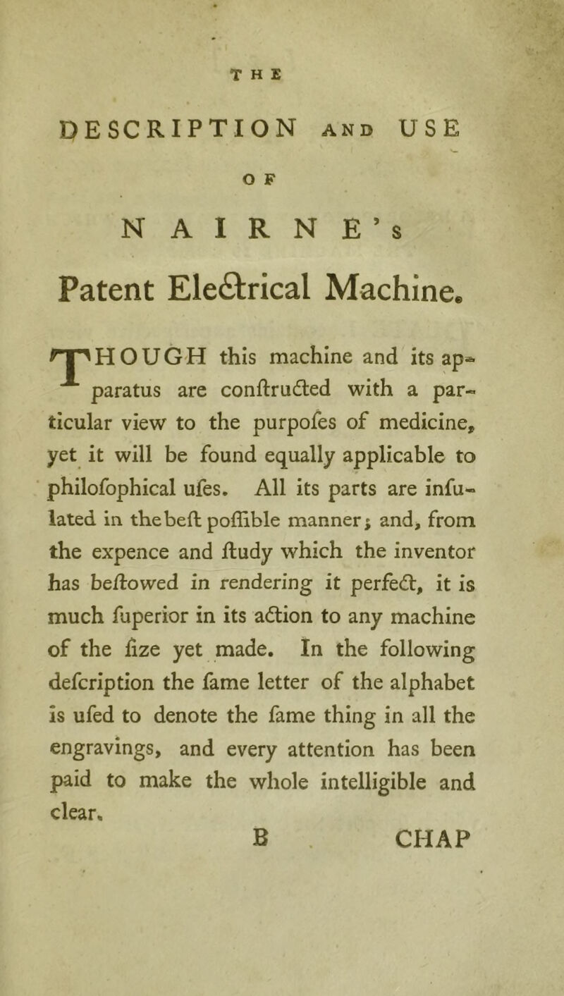 THE DESCRIPTION AND USE O F N A I R N E ’ s Patent Electrical Machine. H O U G H this machine and its ap*- paratus are conftruded with a par- ticular view to the purpoles of medicine, yet it will be found equally applicable to philofophical ufes. All its parts are infu- lated in thebeft poffible manner; and, from the expence and ftudy which the inventor has be/lowed in rendering it perfect, it is much fuperior in its adtion to any machine of the lize yet made. In the following defcription the fame letter of the alphabet is ufed to denote the fame thing in all the engravings, and every attention has been paid to make the whole intelligible and clear B CHAP