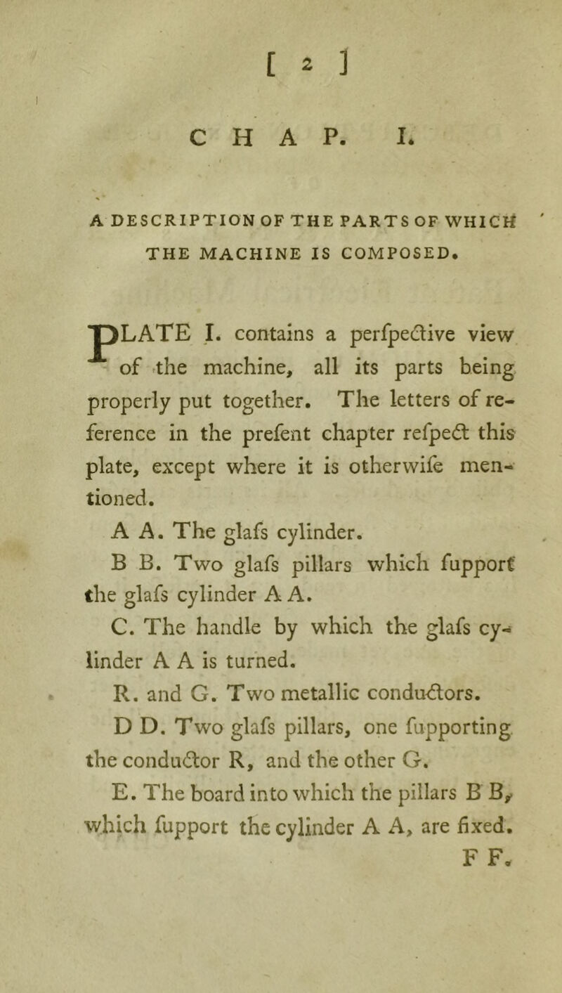 CHAP. I. A DESCRIPTION OF THE PARTS OF WHICrf THE MACHINE IS COMPOSED. pLATE I. contains a perfpedive view of -the machine, all its parts being properly put together. The letters of re- ference in the prefent chapter refpedt this plate, except where it is otherwife men- tioned. A A. The glafs cylinder. B B. Two glafs pillars which fupporf the glafs cylinder A A. C. The handle by which the glafs cy- linder A A is turned. R. and G. Two metallic condud;ors. D D. Two glafs pillars, one fupporting the conductor R, and the other G. E. The board into which the pillars B B^ which fupport the cylinder A A, are fixed. F F.