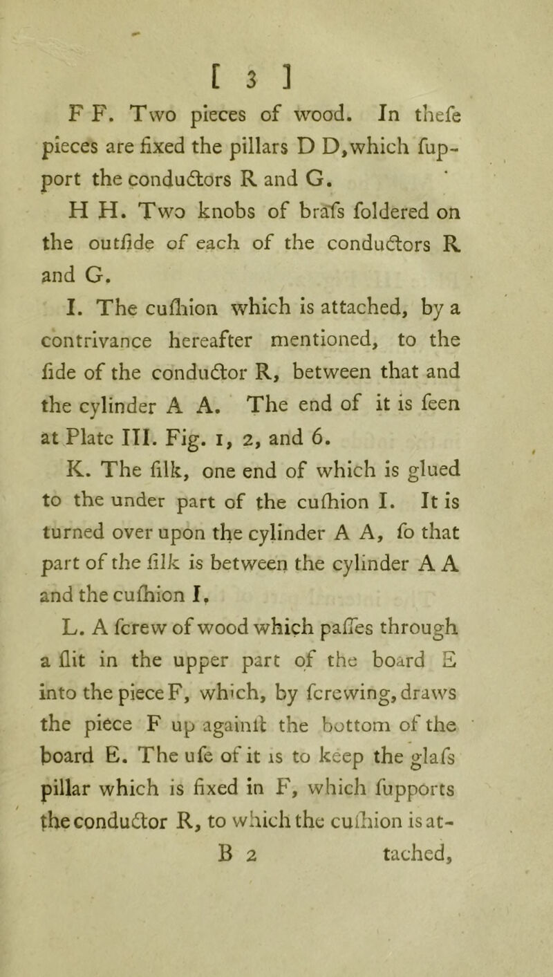 F F. Two pieces of wood. In thefe pieces are fixed the pillars D D,which fup- port the condudlors R and G, H H. Two knobs of brafs foldered on the outfide of each of the conductors R and G. I. The cufliion which is attached, by a contrivance hereafter mentioned, to the fide of the conductor R, between that and the cylinder A A. The end of it is feen at Plate III. Fig. i, 2, and 6. K. The filk, one end of which is glued to the under part of the cufhion I. It is turned over upon the cylinder A A, fo that part of the filk is between the cylinder A A and the cufhion I, L. A fcrew of wood which pafTes through a flit in the upper part of the board E into the piece F, which, by fere wing, draws the piece F up againll the bottom of the board E. The ufe of it is to keep the glafs pillar which is fixed in F, which fupports the conductor R, to which the cuihion isat- B 2 tached,