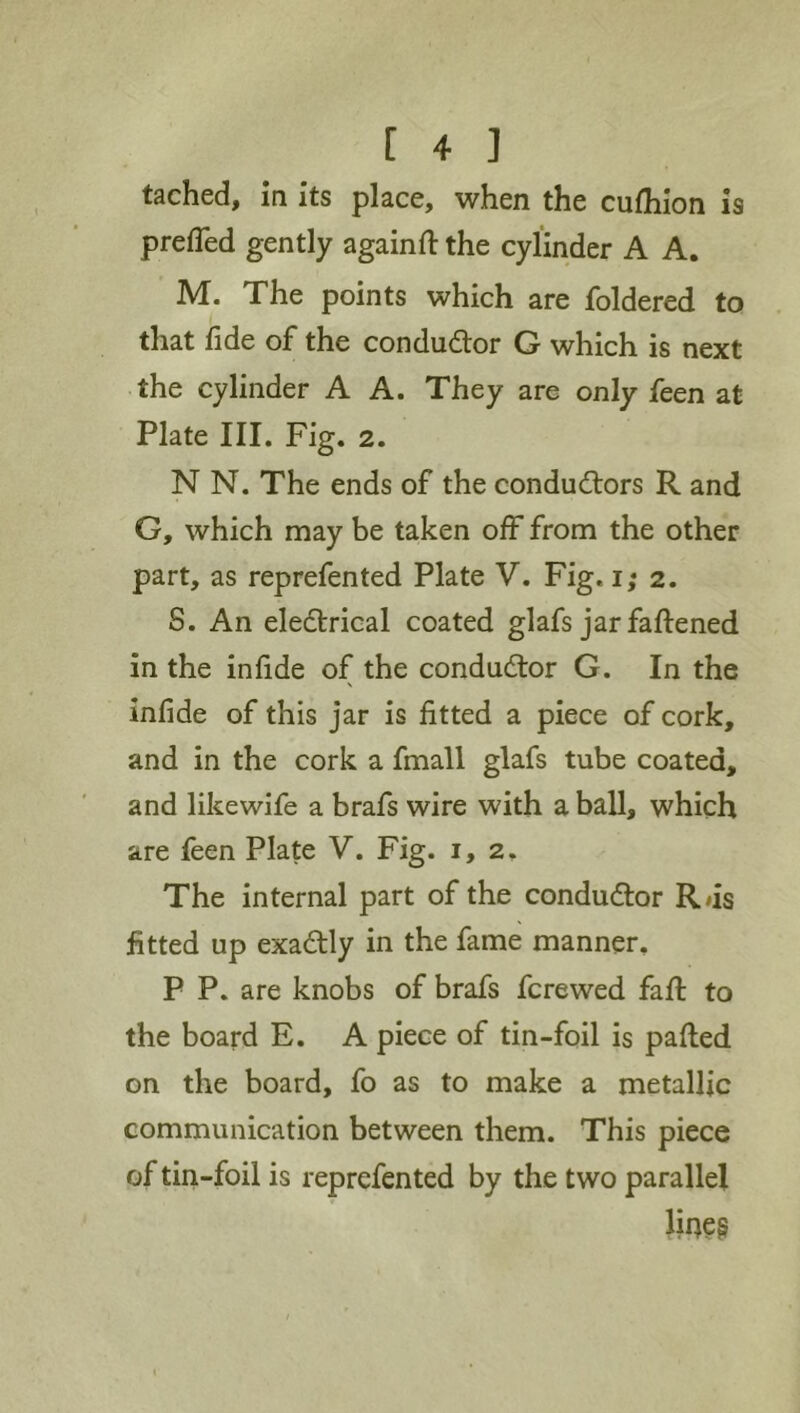 tached. In its place, when the cufhion is prefled gently againfl: the cylinder A A. M. The points which are foldered to that lide of the conductor G which is next the cylinder A A. They are only feen at Plate III. Fig. 2. N N. The ends of the conductors R and G, which may be taken off from the other part, as reprefented Plate V. Fig. i; 2. 8. An eledtrical coated glafs jar faftened in the in fide of the conductor G. In the \ infide of this jar is fitted a piece of cork, and in the cork a fmall glafs tube coated, and likewife a brafs wire with a ball, which are feen Plate V. Fig. 1,2. The internal part of the condudtor R<is fitted up exadlly in the fame manner. P P. are knobs of brafs fcrewed fail to the board E. A piece of tin-foil is pafled on the board, fo as to make a metallic communication between them. This piece of tiri-foil is reprefented by the two parallel