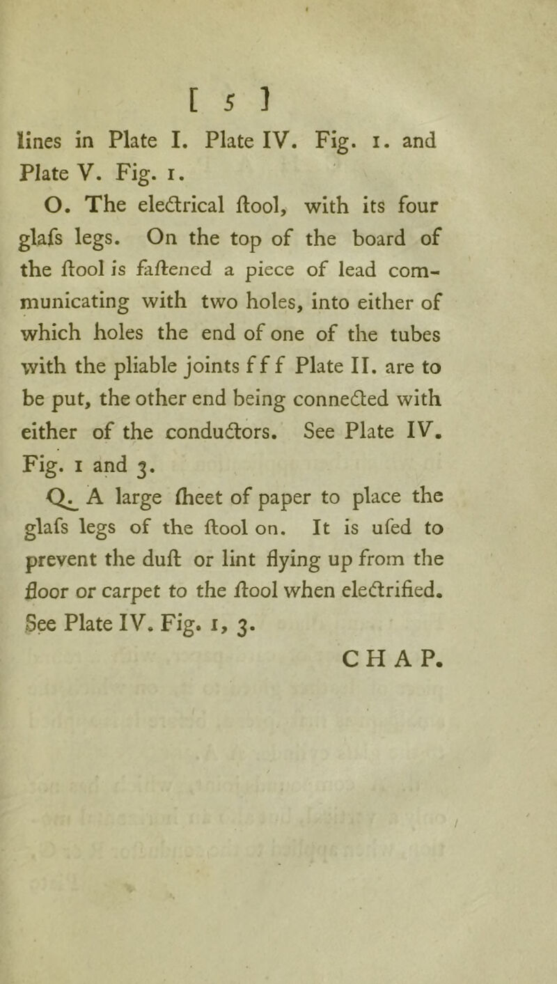 lines In Plate I. Plate IV. Fig. i. and Plate V. Fig. i. O. The eledrical ftool, with its four glafs legs. On the top of the board of the ftool is faftened a piece of lead com- municating with two holes, into either of which holes the end of one of the tubes with the pliable joints f f f Plate II. are to be put, the other end being conneded with either of the condudors. See Plate IV, Fig. I and 3. A large Iheet of paper to place the glafs legs of the ftool on. It is ufed to prevent the duft or lint flying up from the door or carpet to the flool when eledrified. See Plate IV. Fig. i, 3. CHAP. /